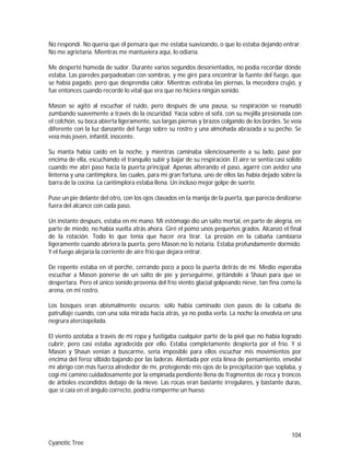 104
Cyanotic Tree
No respondí. No quería que él pensara que me estaba suavizando, o que lo estaba dejando entrar.
No me agrietaría. Mientras me mantuviera aquí, lo odiaría.
Me desperté húmeda de sudor. Durante varios segundos desorientados, no podía recordar dónde
estaba. Las paredes parpadeaban con sombras, y me giré para encontrar la fuente del fuego, que
se había pagado, pero que desprendía calor. Mientras estiraba las piernas, la mecedora crujió, y
fue entonces cuando recordé lo vital que era que no hiciera ningún sonido.
Mason se agitó al escuchar el ruido, pero después de una pausa, su respiración se reanudó
zumbando suavemente a través de la oscuridad. Yacía sobre el sofá, con su mejilla presionada con
el colchón, su boca abierta ligeramente, sus largas piernas y brazos colgando de los bordes. Se veía
diferente con la luz danzante del fuego sobre su rostro y una almohada abrazada a su pecho. Se
veía más joven, infantil, inocente.
Su manta había caído en la noche, y mientras caminaba silenciosamente a su lado, pasé por
encima de ella, escuchando el tranquilo subir y bajar de su respiración. El aire se sentía casi solido
cuando me abrí paso hacia la puerta principal. Apenas alterando el paso, agarré con avidez una
linterna y una cantimplora, las cuales, para mi gran fortuna, uno de ellos las había dejado sobre la
barra de la cocina. La cantimplora estaba llena. Un incluso mejor golpe de suerte.
Puse un pie delante del otro, con los ojos clavados en la manija de la puerta, que parecía deslizarse
fuera del alcance con cada paso.
Un instante después, estaba en mi mano. Mi estómago dio un salto mortal, en parte de alegría, en
parte de miedo, no había vuelta atrás ahora. Giré el pomo unos pequeños grados. Alcanzó el final
de la rotación. Todo lo que tenía que hacer era tirar. La presión en la cabaña cambiaría
ligeramente cuando abriera la puerta, pero Mason no lo notaría. Estaba profundamente dormido.
Y el fuego alejaría la corriente de aire frío que dejara entrar.
De repente estaba en el porche, cerrando poco a poco la puerta detrás de mí. Medio esperaba
escuchar a Mason ponerse de un salto de pie y perseguirme, gritándole a Shaun para que se
despertara. Pero el único sonido provenía del frío viento glacial golpeando nieve, tan fina como la
arena, en mi rostro.
Los bosques eran abismalmente oscuros; sólo había caminado cien pasos de la cabaña de
patrullaje cuando, con una sola mirada hacia atrás, ya no podía verla. La noche la envolvía en una
negrura aterciopelada.
El viento azotaba a través de mi ropa y fustigaba cualquier parte de la piel que no había logrado
cubrir, pero casi estaba agradecida por ello. Estaba completamente despierta por el frío. Y si
Mason y Shaun venían a buscarme, sería imposible para ellos escuchar mis movimientos por
encima del feroz silbido bajando por las laderas. Alentada por esta línea de pensamiento, envolví
mi abrigo con más fuerza alrededor de mí, protegiendo mis ojos de la precipitación que soplaba, y
cogí mi camino cuidadosamente por la empinada pendiente llena de fragmentos de roca y troncos
de árboles escondidos debajo de la nieve. Las rocas eran bastante irregulares, y bastante duras,
que si caía en el ángulo correcto, podría romperme un hueso.
 