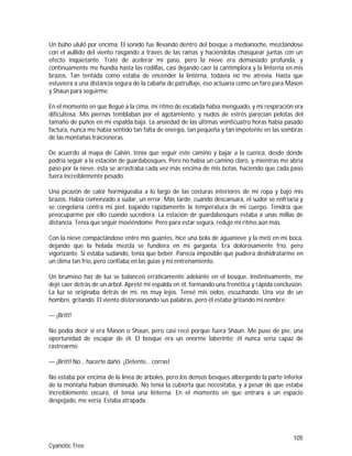 105
Cyanotic Tree
Un búho ululó por encima. El sonido fue llevando dentro del bosque a medianoche, mezclándose
con el aullido del viento rasgando a través de las ramas y haciéndolas chasquear juntas con un
efecto inquietante. Traté de acelerar mi paso, pero la nieve era demasiado profunda, y
continuamente me hundía hasta las rodillas, casi dejando caer la cantimplora y la linterna en mis
brazos. Tan tentada como estaba de encender la linterna, todavía no me atrevía. Hasta que
estuviera a una distancia segura de la cabaña de patrullaje, eso actuaría como un faro para Mason
y Shaun para seguirme.
En el momento en que llegué a la cima, mi ritmo de escalada había menguado, y mi respiración era
dificultosa. Mis piernas temblaban por el agotamiento, y nudos de estrés parecían pelotas del
tamaño de puños en mi espalda baja. La ansiedad de las últimas veinticuatro horas había pasado
factura, nunca me había sentido tan falta de energía, tan pequeña y tan impotente en las sombras
de las montañas traicioneras.
De acuerdo al mapa de Calvin, tenía que seguir este camino y bajar a la cuenca, desde donde
podría seguir a la estación de guardabosques. Pero no había un camino claro, y mientras me abría
paso por la nieve, ésta se arrastraba cada vez más encima de mis botas, haciendo que cada paso
fuera increíblemente pesado.
Una picazón de calor hormigueaba a lo largo de las costuras interiores de mi ropa y bajo mis
brazos. Había comenzado a sudar, un error. Más tarde, cuando descansara, el sudor se enfriaría y
se congelaría contra mi piel, bajando rápidamente la temperatura de mi cuerpo. Tendría que
preocuparme por ello cuando sucediera. La estación de guardabosques estaba a unas millas de
distancia. Tenía que seguir moviéndome. Pero para estar segura, reduje mi ritmo aún más.
Con la nieve compactándose entre mis guantes, hice una bola de aguanieve y la metí en mi boca,
dejando que la helada mezcla se fundiera en mi garganta. Era dolorosamente frío, pero
vigorizante. Si estaba sudando, tenía que beber. Parecía imposible que pudiera deshidratarme en
un clima tan frío, pero confiaba en las guías y mi entrenamiento.
Un brumoso haz de luz se balanceó erráticamente adelante en el bosque. Instintivamente, me
dejé caer detrás de un árbol. Apreté mi espalda en él, formando una frenética y rápida conclusión.
La luz se originaba detrás de mí, no muy lejos. Tensé mis oídos, escuchando. Una voz de un
hombre, gritando. El viento distorsionando sus palabras, pero él estaba gritando mi nombre.
— ¡Britt!
No podía decir si era Mason o Shaun, pero casi recé porque fuera Shaun. Me puse de pie, una
oportunidad de escapar de él. El bosque era un enorme laberinto; él nunca sería capaz de
rastrearme.
— ¡Britt! No… hacerte daño. ¡Detente… corras!
No estaba por encima de la línea de árboles, pero los densos bosques albergando la parte inferior
de la montaña habían disminuido. No tenía la cubierta que necesitaba, y a pesar de que estaba
increíblemente oscuro, él tenía una linterna. En el momento en que entrara a un espacio
despejado, me vería. Estaba atrapada.
 