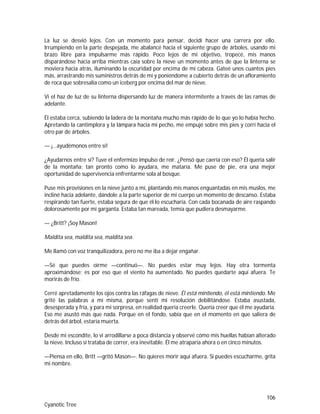 106
Cyanotic Tree
La luz se desvió lejos. Con un momento para pensar, decidí hacer una carrera por ello.
Irrumpiendo en la parte despejada, me abalancé hacia el siguiente grupo de árboles, usando mi
brazo libre para impulsarme más rápido. Poco lejos de mi objetivo, tropecé, mis manos
disparándose hacia arriba mientras caía sobre la nieve un momento antes de que la linterna se
moviera hacia atrás, iluminando la oscuridad por encima de mi cabeza. Gateé unos cuantos pies
más, arrastrando mis suministros detrás de mí y poniéndome a cubierto detrás de un afloramiento
de roca que sobresalía como un iceberg por encima del mar de nieve.
Vi el haz de luz de su linterna dispersando luz de manera intermitente a través de las ramas de
adelante.
Él estaba cerca, subiendo la ladera de la montaña mucho más rápido de lo que yo lo había hecho.
Apretando la cantimplora y la lámpara hacia mi pecho, me empujé sobre mis pies y corrí hacia el
otro par de árboles.
— ¡…ayudémonos entre sí!
¿Ayudarnos entre sí? Tuve el enfermizo impulso de reír. ¿Pensó que caería con eso? Él quería salir
de la montaña; tan pronto como lo ayudara, me mataría. Me puse de pie, era una mejor
oportunidad de supervivencia enfrentarme sola al bosque.
Puse mis provisiones en la nieve junto a mí, plantando mis manos enguantadas en mis muslos, me
incliné hacia adelante, dándole a la parte superior de mi cuerpo un momento de descanso. Estaba
respirando tan fuerte, estaba segura de que él lo escucharía. Con cada bocanada de aire raspando
dolorosamente por mi garganta. Estaba tan mareada, temía que pudiera desmayarme.
— ¿Britt? ¡Soy Mason!
Maldita sea, maldita sea, maldita sea.
Me llamó con voz tranquilizadora, pero no me iba a dejar engañar.
—Sé que puedes oírme —continuó—. No puedes estar muy lejos. Hay otra tormenta
aproximándose; es por eso que el viento ha aumentado. No puedes quedarte aquí afuera. Te
morirás de frío.
Cerré apretadamente los ojos contra las ráfagas de nieve. Él está mintiendo, él está mintiendo. Me
grité las palabras a mí misma, porque sentí mi resolución debilitándose. Estaba asustada,
desesperada y fría, y para mi sorpresa, en realidad quería creerle. Quería creer que él me ayudaría.
Eso me asustó más que nada. Porque en el fondo, sabía que en el momento en que saliera de
detrás del árbol, estaría muerta.
Desde mi escondite, lo vi arrodillarse a poca distancia y observé cómo mis huellas habían alterado
la nieve. Incluso si trataba de correr, era inevitable. Él me atraparía ahora o en cinco minutos.
—Piensa en ello, Britt —gritó Mason—. No quieres morir aquí afuera. Si puedes escucharme, grita
mi nombre.
 