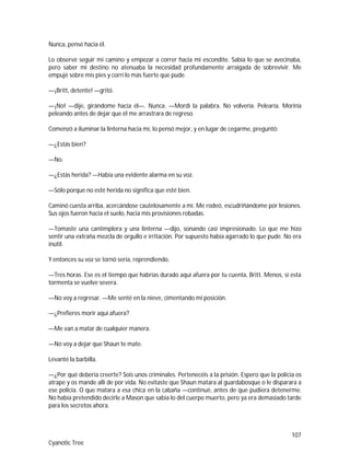 107
Cyanotic Tree
Nunca, pensé hacia él.
Lo observé seguir mi camino y empezar a correr hacia mi escondite. Sabía lo que se avecinaba,
pero saber mi destino no atenuaba la necesidad profundamente arraigada de sobrevivir. Me
empujé sobre mis pies y corrí lo más fuerte que pude.
—¡Britt, detente! —gritó.
—¡No! —dije, girándome hacia él—. Nunca. —Mordí la palabra. No volvería. Pelearía. Moriría
peleando antes de dejar que él me arrastrara de regreso.
Comenzó a iluminar la linterna hacia mí, lo pensó mejor, y en lugar de cegarme, preguntó:
—¿Estás bien?
—No.
—¿Estás herida? —Había una evidente alarma en su voz.
—Sólo porque no esté herida no significa que esté bien.
Caminó cuesta arriba, acercándose cautelosamente a mí. Me rodeó, escudriñándome por lesiones.
Sus ojos fueron hacia el suelo, hacia mis provisiones robadas.
—Tomaste una cantimplora y una linterna —dijo, sonando casi impresionado. Lo que me hizo
sentir una extraña mezcla de orgullo e irritación. Por supuesto había agarrado lo que pude. No era
inútil.
Y entonces su voz se tornó seria, reprendiendo.
—Tres horas. Ese es el tiempo que habrías durado aquí afuera por tu cuenta, Britt. Menos, si esta
tormenta se vuelve severa.
—No voy a regresar. —Me senté en la nieve, cimentando mi posición.
—¿Prefieres morir aquí afuera?
—Me van a matar de cualquier manera.
—No voy a dejar que Shaun te mate.
Levanté la barbilla.
—¿Por qué debería creerte? Sois unos criminales. Pertenecéis a la prisión. Espero que la policía os
atrape y os mande allí de por vida. No evitaste que Shaun matara al guardabosque o le disparara a
ese policía. O que matara a esa chica en la cabaña —continué, antes de que pudiera detenerme.
No había pretendido decirle a Mason que sabía lo del cuerpo muerto, pero ya era demasiado tarde
para los secretos ahora.
 