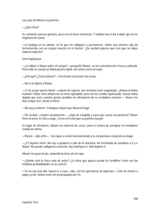 108
Cyanotic Tree
Las cejas de Mason se juntaron.
—¿Qué chica?
Su confusión parecía genuina, pero era un buen mentiroso. Y maldita sea si iba a dejar que él me
engañara de nuevo.
—La bodega en la cabaña, en la que me obligaste a permanecer. Había una enorme caja de
herramientas con un cuerpo muerto en el interior. ¿De verdad esperas que crea que no sabes
nada al respecto?
Una frágil pausa.
—¿Le dijiste a Shaun sobre el cuerpo? —preguntó Mason, su voz extrañamente fresca y calmada.
Pero todo su cuerpo se había puesto rígido, tan tenso como un nudo.
—¿Por qué? ¿Tú la mataste? —Frío temor corrió por mis venas.
—No se lo dijiste a Shaun.
—¡Y no sé por qué lo haría! —espeté de regreso, tan nerviosa como angustiada. ¿Mason la había
matado? Había visto atisbos de un chico agradable, pero tal vez estaba equivocada. Quizás había
dejado que unos cuantos gestos amables me distrajeran de su verdadero carácter—. Nunca me
ibas a dejar vivir, desde el inicio.
—No voy a matarte. Y tampoco dejaré que Shaun lo haga.
—De verdad —respiré airadamente—. ¿Oyes lo estúpida y vacía que suena esa promesa? Shaun
tiene el arma. Él está a cargo. ¡Tú no eres más que su patético lacayo!
En lugar de ofenderse, Mason me observó de cerca, como si tratara de averiguar mi verdadero
estado de ánimo.
—Párate —dijo al fin—. Tus ropas se están humedeciendo y tu temperatura corporal va a bajar.
—¿Y? Déjame morir. No voy a ayudarte a salir de la montaña. He terminado de ayudaros a ti y a
Shaun. No puedes obligarme a hacerlo. Soy inútil para ti. Sólo déjame ir.
Mason me puso de pie, quitando la nieve de mi ropa.
—¿Dónde está la chica ruda de antes? ¿La chica que quería escalar la Cordillera Teton con las
malditas probabilidades en su contra?
—Ya no soy más ella. Quiero ir a casa —dije, con los ojos llenos de lágrimas—. Echo de menos a
papá y a Ian. Deben estar tan preocupados por mí.
 
