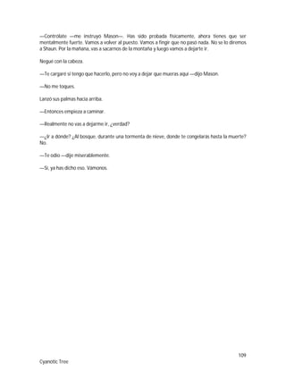 109
Cyanotic Tree
—Contrólate —me instruyó Mason—. Has sido probada físicamente, ahora tienes que ser
mentalmente fuerte. Vamos a volver al puesto. Vamos a fingir que no pasó nada. No se lo diremos
a Shaun. Por la mañana, vas a sacarnos de la montaña y luego vamos a dejarte ir.
Negué con la cabeza.
—Te cargaré si tengo que hacerlo, pero no voy a dejar que mueras aquí —dijo Mason.
—No me toques.
Lanzó sus palmas hacia arriba.
—Entonces empieza a caminar.
—Realmente no vas a dejarme ir, ¿verdad?
—¿Ir a dónde? ¿Al bosque, durante una tormenta de nieve, donde te congelarás hasta la muerte?
No.
—Te odio —dije miserablemente.
—Sí, ya has dicho eso. Vámonos.
 