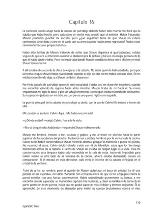 110
Cyanotic Tree
Capítulo 16
La caminata cuesta abajo hacia la cabaña de patrullaje debería haber sido mucho más fácil que la
subida que había hecho, pero cada paso se sentía más pesado que el anterior. Había fracasado.
Mason prometió guardar mi secreto, pero ¿qué seguridad tenía de que Shaun no estaría
caminando de un lado a otro en el suelo con su arma cuando hubiéramos regresado? Podría estar
caminando hacia mi propia matanza.
Había sido testigo de Mason tratando de evitar que Shaun disparara al guardabosque, estaba
segura de que era su intención cuando se abalanzó por la pistola, y tal vez era mejor persona de lo
que le había dado crédito. Pero no importaba donde Mason señalara la línea entre el bien y el mal.
Shaun tenía el arma.
Y allí estaba el cuerpo de la chica de regreso a la cabaña. No sabía quién la había matado, pero por
la forma en que Mason había reaccionado cuando le dije de ello no me había sentado bien. Él me
estaba escondiendo algo, y a Shaun también, al parecer.
Por fin la cabaña de patrullaje apareció en la oscuridad. Estaba casi en el porche delantero, cuando
me encontré volando de regreso hacia atrás mientras Mason tiraba de mí hacia él. Su mano
enguantada me tapó la boca, y por un salvaje momento, pensé que estaba tratando de sofocarme.
Su respiración jadeaba en mi oído, su cuerpo era una pared rígida a mi espalda.
La puerta principal de la cabaña de patrullaje se abrió, con la voz de Calvin filtrándose a través de
ella.
Mi corazón se aceleró. Calvin. Aquí. ¡Me había encontrado!
—¿Dónde están? —exigió Calvin, fuera de la vista.
—No sé de qué estás hablando —respondió Shaun malhumorado.
Mason me levantó, inmune a mis patadas y golpes, y me arrastró en silencio hacia la parte
superior de los escalones del porche. Podíamos ver a ambos hombres por la ventana de la cocina.
Calvin debió haber sorprendido a Shaun mientras dormía, porque lo mantenía a punta de pistola.
No reconocí el arma. Calvin debió haberla traído con él de Idlewilde; sabía que los Versteegs
mantenían armas en la cabaña. El arma de Shaun no estaba en ningún lugar a la vista. Para mi
consternación, una lámpara había sido encendida en la sala de estar, haciendo imposible para
Calvin verme al otro lado de la ventana de la cocina, afuera estaba demasiado oscuro en
comparación. Si él miraba en esta dirección, sólo vería el interior de la cabaña reflejada en el
cristal de la ventana.
Traté de gritar su nombre, pero el guante de Mason aplastaba mi boca sin piedad. Le di una
patada en las espinillas, mi talón chocando con el hueso antes de que él me empujara contra la
pared exterior con una fuerza sorprendente. Había subestimado gravemente su fuerza, y me
encontré siendo superada; su mano libre capturó mis muñecas, y clavó su rodilla en la carne de la
parte posterior de mi pierna, hasta que no podía soportar más el dolor y terminé cojeando. Él se
aprovechó de este momento de descuido para moler su cuerpo brutalmente contra el mío,
 