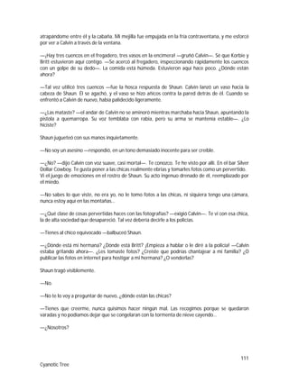 111
Cyanotic Tree
atrapándome entre él y la cabaña. Mi mejilla fue empujada en la fría contraventana, y me esforcé
por ver a Calvin a través de la ventana.
—¡Hay tres cuencos en el fregadero, tres vasos en la encimera! —gruñó Calvin—. Sé que Korbie y
Britt estuvieron aquí contigo. —Se acercó al fregadero, inspeccionando rápidamente los cuencos
con un golpe de su dedo—. La comida está húmeda. Estuvieron aquí hace poco. ¿Dónde están
ahora?
—Tal vez utilicé tres cuencos —fue la hosca respuesta de Shaun. Calvin lanzó un vaso hacia la
cabeza de Shaun. Él se agachó, y el vaso se hizo añicos contra la pared detrás de él. Cuando se
enfrentó a Calvin de nuevo, había palidecido ligeramente.
—¿Las mataste? —el andar de Calvin no se aminoró mientras marchaba hacia Shaun, apuntando la
pistola a quemarropa. Su voz temblaba con rabia, pero su arma se mantenía estable—. ¿Lo
hiciste?
Shaun jugueteó con sus manos inquietamente.
—No soy un asesino —respondió, en un tono demasiado inocente para ser creíble.
—¿No? —dijo Calvin con voz suave, casi mortal—. Te conozco. Te he visto por allí. En el bar Silver
Dollar Cowboy. Te gusta poner a las chicas realmente ebrias y tomarles fotos como un pervertido.
Vi el juego de emociones en el rostro de Shaun. Su acto ingenuo drenado de él, reemplazado por
el miedo.
—No sabes lo que viste, no era yo, no le tomo fotos a las chicas, ni siquiera tengo una cámara,
nunca estoy aquí en las montañas…
—¿Qué clase de cosas pervertidas haces con las fotografías? —exigió Calvin—. Te vi con esa chica,
la de alta sociedad que desapareció. Tal vez debería decirle a los policías.
—Tienes al chico equivocado —balbuceó Shaun.
—¿Dónde está mi hermana? ¿Dónde está Britt? ¡Empieza a hablar o le diré a la policía! —Calvin
estaba gritando ahora—. ¿Les tomaste fotos? ¿Creíste que podrías chantajear a mi familia? ¿O
publicar las fotos en internet para hostigar a mi hermana? ¿O venderlas?
Shaun tragó visiblemente.
—No.
—No te lo voy a preguntar de nuevo, ¿dónde están las chicas?
—Tienes que creerme, nunca quisimos hacer ningún mal. Las recogimos porque se quedaron
varadas y no podíamos dejar que se congelaran con la tormenta de nieve cayendo…
—¿Nosotros?
 