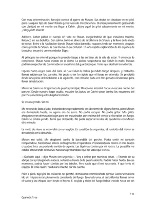 113
Cyanotic Tree
Con más determinación, forcejeé contra el agarre de Mason. Sus dedos se clavaban en mi piel,
pero cualquier tipo de dolor flotaba justo fuera de mi conciencia. El único pensamiento golpeando
con claridad en mi mente era llegar a Calvin. ¡Estoy aquí! Le grité salvajemente en mi mente.
¡Estoy justo afuera!
Adentro, Calvin pateó el cuerpo sin vida de Shaun, asegurándose de que estuviera muerto.
Rebuscó en sus bolsillos. Con calma, tomó el dinero de la billetera de Shaun, y la llave de la moto
de nieve. Entró a la habitación donde Shaun había dormido, reapareciendo un momento después
con la pistola de Shaun, la cual metió en su cinturón. En una rápida exploración de los cajones de
la cocina, encontró un encendedor Zippo.
Al principio no entendí porque le prendió fuego a las cortinas de la sala de estar. Y entonces lo
comprendí. Shaun había estado en lo cierto. La policía sospecharía que Calvin lo mató. Incluso
podrían sospechar de Calvin sobre el asesinato del guardabosque. Tenía que destruir la evidencia.
Espeso humo negro salía del sofá, al cual Calvin le había prendido fuego después, y brillantes
llamas subían por las paredes. No podía creer lo rápido que el fuego se extendía. Se precipitó
desde una pieza del mobiliario a la siguiente, con el humo cada vez más pesado elevándose para
llenar la habitación.
Mientras Calvin se dirigía hacia la puerta principal, Mason me arrastró hacia un oscuro rincón del
porche. Desde nuestro lugar oculto, escuché las botas de Calvin sonar contra los escalones del
porche a medida que los bajaba trotando.
Se estaba yendo. Sin mí.
Me retorcí de lado a lado, tratando desesperadamente de liberarme de alguna forma, pero Mason
era demasiado fuerte; su agarre era de acero. No podía escapar. No podía gritar. Mis gritos
ahogados eran demasiado bajos para ser escuchados por encima del viento y el crepitar del fuego.
Calvin se estaba yendo. Tenía que detenerlo. No podía soportar la idea de quedarme con Mason
otro minuto.
La moto de nieve se encendió con un rugido. En cuestión de segundos, el zumbido del motor se
desvaneció en la distancia.
Mason me soltó. Me desplomé contra la barandilla del porche. Podía sentir mi corazón
rompiéndose, haciéndose añicos en fragmentos irreparables. Presionando mi rostro en mis brazos
cruzados, hice un profundo sonido de agonía. Las lágrimas corrían por mi rostro. La pesadilla me
estaba arrastrando de nuevo, hacia una profundidad que no sabía que existía.
—Quédate aquí —dijo Mason con urgencia—. Voy a entrar por nuestras cosas. —Tirando de su
abrigo para protegerse la cabeza, se lanzó a través de la puerta abierta. Podría haber huido. En ese
momento, podría haber corrido por los árboles. Pero sabía que él me rastrearía. Y que tenía el
equipo. Él tenía razón: no duraría mucho por mi cuenta.
Poco a poco, bajé por las escaleras del porche, demasiado conmocionada porque Calvin se hubiera
ido sin mí para estar plenamente consciente del fuego. En una bruma, vi las brillantes llamas lamer
el suelo y las chispas caer desde el techo. El crujido y siseo del fuego había crecido hasta ser un
 