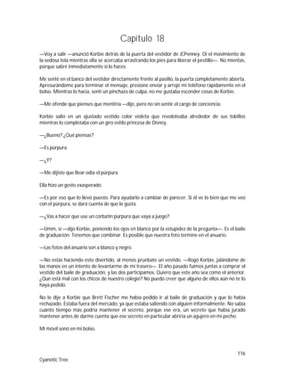 116
Cyanotic Tree
Capítulo 18
—Voy a salir —anunció Korbie detrás de la puerta del vestidor de JCPenney. Oí el movimiento de
la sedosa tela mientras ella se acercaba arrastrando los pies para liberar el pestillo—. No mientas,
porque sabré inmediatamente si lo haces.
Me senté en el banco del vestidor directamente frente al pasillo, la puerta completamente abierta.
Apresurándome para terminar el mensaje, presioné enviar y arrojé mi teléfono rápidamente en el
bolso. Mientras lo hacía, sentí un pinchazo de culpa, no me gustaba esconder cosas de Korbie.
—Me ofende que pienses que mentiría —dije, pero no sin sentir el cargo de conciencia.
Korbie salió en un ajustado vestido color violeta que revoloteaba alrededor de sus tobillos
mientras lo completaba con un giro estilo princesa de Disney.
—¿Bueno? ¿Qué piensas?
—Es púrpura.
—¿Y?
—Me dijiste que Bear odia el púrpura.
Ella hizo un gesto exasperado.
—Es por eso que lo llevo puesto. Para ayudarlo a cambiar de parecer. Si él ve lo bien que me veo
con el púrpura, se dará cuenta de que le gusta.
—¿Vas a hacer que use un corbatín púrpura que vaya a juego?
—Umm, si —dijo Korbie, poniendo los ojos en blanco por la estupidez de la pregunta—. Es el baile
de graduación. Tenemos que combinar. Es posible que nuestra foto termine en el anuario.
—Las fotos del anuario son a blanco y negro.
—No estás haciendo esto divertido, al menos pruébate un vestido. —Rogó Korbie, jalándome de
las manos en un intento de levantarme de mi trasero—. El año pasado fuimos juntas a comprar el
vestido del baile de graduación, y las dos participamos. Quiero que este año sea como el anterior.
¿Qué está mal con los chicos de nuestro colegio? No puedo creer que alguno de ellos aún no te lo
haya pedido.
No le dije a Korbie que Brett Fischer me había pedido ir al baile de graduación y que lo había
rechazado. Estaba fuera del mercado, ya que estaba saliendo con alguien informalmente. No sabía
cuánto tiempo más podría mantener el secreto, porque ese era, un secreto que había jurado
mantener antes de darme cuenta que ese secreto en particular abriría un agujero en mi pecho.
Mi móvil sonó en mi bolso.
 