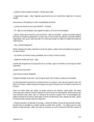 117
Cyanotic Tree
—¿Quién te está enviando mensajes? —Korbie quiso saber.
—Seguramente papá. —Dije, fingiendo aburrimiento con un movimiento rápido de mi cola de
caballo.
Una sonrisa se extendió por el rostro escandalizado de Korbie.
—¿Tienes un amante secreto, querida Britt? —Se burló
—Sí —dije con cara de póquer, pero agaché la cabeza, así no me vería sonrojada.
—Bueno, espero que encuentres una cita pronto —dijo con seriedad—, porque no tendré ninguna
diversión en el baile de graduación si sé que estás en casa viendo una película, comiendo helado y
engordando. ¡Oh, ya sé! ¿Qué hay sobre ese chico que siempre te habla a la salida de la clase de
matemáticas?
—Um, ¿el Señor Bagshawe?
Korbie chasqueó los dedos, batiendo su brazo de cadera a cadera como una bailarina de apoyo en
un video musical.
—Ese mismo. Un amante mayor y prohibido. Así es como se mueve mi chica.
—Siguiente vestido, por favor —dije.
Cuando ella desapareció tras las puertas de su vestidor, agarré mi teléfono. El mensaje de Calvin
esperando.
¿Puedo verte esta noche?
¿Qué tienes en mente? Respondí.
Escápate alrededor de las once. Trae tu traje de baño. Seré el chico en el jacuzzi con bebidas.
Los Versteeg tenían una piscina en el patio trasero y un jacuzzi, y por más que quisiera estar con
Calvin esta noche, estaba cansada del trabajo extra que tenía por esos reservados encuentros en
la noche.
Calvin me había dicho que Korbie no podía enterarse de nosotros, nadie podía. Me había
convencido que mantener nuestra relación en secreto sería más emocionante. Quería decirle que
tenía diecisiete años ahora, que era suficiente de secretos y juegos. Pero me preocupaba que
pudiera tomarlo de la manera equivocada. Él tenía casi diecinueve años, después de todo. ¿Quién
era yo para darle consejos sobre las relaciones?
—Puedo escucharte escribiendo un mensaje —canturreó Korbie a través de la puerta del vestidor.
Escuché que la cremallera se atascó cuando se probó otro vestido—. Se supone que me estás
dando tu total atención. ¡Ugh! ¿Por qué no tenemos un centro comercial real? Me encanta la
 