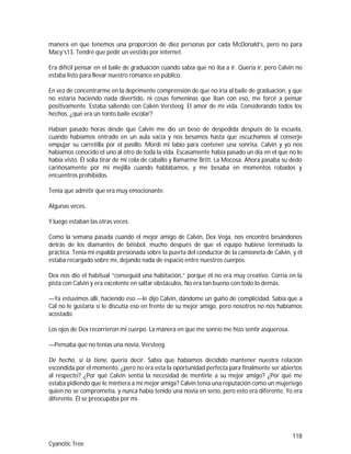 118
Cyanotic Tree
manera en que tenemos una proporción de diez personas por cada McDonald’s, pero no para
Macy’s13. Tendré que pedir un vestido por internet.
Era difícil pensar en el baile de graduación cuando sabía que no iba a ir. Quería ir, pero Calvin no
estaba listo para llevar nuestro romance en público.
En vez de concentrarme en la deprimente comprensión de que no iría al baile de graduación, y que
no estaría haciendo nada divertido, ni cosas femeninas que iban con eso, me forcé a pensar
positivamente. Estaba saliendo con Calvin Versteeg. El amor de mi vida. Considerando todos los
hechos, ¿qué era un tonto baile escolar?
Habían pasado horas desde que Calvin me dio un beso de despedida después de la escuela,
cuando habíamos entrado en un aula vacía y nos besamos hasta que escuchamos al conserje
empujar su carretilla por el pasillo. Mordí mi labio para contener una sonrisa. Calvin y yo nos
habíamos conocido el uno al otro de toda la vida. Escasamente había pasado un día en el que no lo
había visto. Él solía tirar de mi cola de caballo y llamarme Britt, La Mocosa. Ahora pasaba su dedo
cariñosamente por mi mejilla cuando hablábamos, y me besaba en momentos robados y
encuentros prohibidos.
Tenía que admitir que era muy emocionante.
Algunas veces.
Y luego estaban las otras veces.
Como la semana pasada cuando el mejor amigo de Calvin, Dex Vega, nos encontró besándonos
detrás de los diamantes de béisbol, mucho después de que el equipo hubiese terminado la
práctica. Tenía mi espalda presionada sobre la puerta del conductor de la camioneta de Calvin, y él
estaba recargado sobre mí, dejando nada de espacio entre nuestros cuerpos.
Dex nos dio el habitual “conseguid una habitación,” porque él no era muy creativo. Corría en la
pista con Calvin y era excelente en saltar obstáculos. No era tan bueno con todo lo demás.
—Ya estuvimos allí, haciendo eso —le dijo Calvin, dándome un guiño de complicidad. Sabía que a
Cal no le gustaría si le discutía eso en frente de su mejor amigo, pero nosotros no nos habíamos
acostado.
Los ojos de Dex recorrieron mi cuerpo. La manera en que me sonrío me hizo sentir asquerosa.
—Pensaba que no tenías una novia, Versteeg.
De hecho, sí la tiene, quería decir. Sabía que habíamos decidido mantener nuestra relación
escondida por el momento, ¿pero no era esta la oportunidad perfecta para finalmente ser abiertos
al respecto? ¿Por qué Calvin sentía la necesidad de mentirle a su mejor amigo? ¿Por qué me
estaba pidiendo que le mintiera a mi mejor amiga? Calvin tenía una reputación como un mujeriego
quien no se comprometía, y nunca había tenido una novia en serio, pero esto era diferente. Yo era
diferente. Él se preocupaba por mí.
 