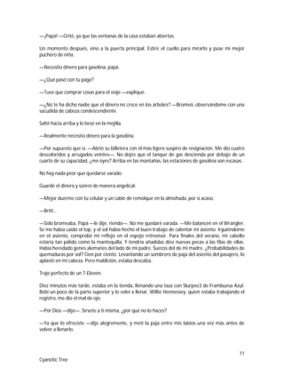 11
Cyanotic Tree
—¡Papá! —Grité, ya que las ventanas de la casa estaban abiertas.
Un momento después, vino a la puerta principal. Estiré el cuello para mirarlo y puse mi mejor
puchero de niña.
—Necesito dinero para gasolina, papá.
—¿Qué pasó con tu paga?
—Tuve que comprar cosas para el viaje —expliqué.
—¿No te ha dicho nadie que el dinero no crece en los árboles? —Bromeó, observándome con una
sacudida de cabeza condescendiente.
Salté hacia arriba y lo besé en la mejilla.
—Realmente necesito dinero para la gasolina.
—Por supuesto que sí. —Abrió su billetera con el más ligero suspiro de resignación. Me dio cuatro
descoloridos y arrugados veintes—. No dejes que el tanque de gas descienda por debajo de un
cuarto de su capacidad, ¿me oyes? Arriba en las montañas, las estaciones de gasolina son escasas.
No hay nada peor que quedarse varado.
Guardé el dinero y sonreí de manera angelical.
—Mejor duerme con tu celular y un cable de remolque en la almohada, por si acaso.
—Britt…
—Sólo bromeaba, Papá —le dije, riendo—. No me quedaré varada. —Me balanceé en el Wrangler.
Se me había caído el top, y el sol había hecho el buen trabajo de calentar mi asiento. Irguiéndome
en el asiento, comprobé mi reflejo en el espejo retrovisor. Para finales del verano, mi cabello
estaría tan pálido como la mantequilla. Y tendría añadidas diez nuevas pecas a las filas de ellas.
Había heredado genes alemanes del lado de mi padre. Suecos del de mi madre. ¿Probabilidades de
quemaduras por sol? Cien por ciento. Levantando un sombrero de paja del asiento del pasajero, lo
aplasté en mi cabeza. Pero maldición, estaba descalza.
Traje perfecto de un 7-Eleven.
Diez minutos más tarde, estaba en la tienda, llenando una taza con Slurpee3 de Frambuesa Azul.
Bebí un poco de la parte superior y lo volví a llenar. Willie Hennessey, quien estaba trabajando el
registro, me dio el mal de ojo.
—Por Dios —dijo—. Sírvete a ti misma, ¿por qué no lo haces?
—Ya que lo ofreciste —dije alegremente, y metí la paja entre mis labios una vez más antes de
volver a llenarlo.
 