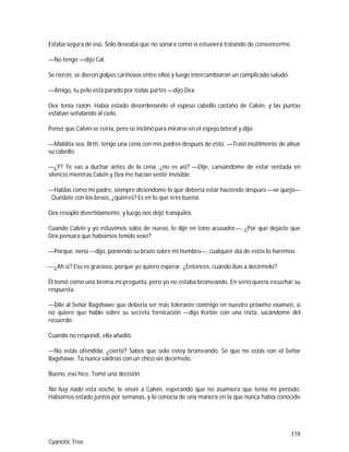119
Cyanotic Tree
Estaba segura de eso. Solo deseaba que no sonara como si estuviera tratando de convencerme.
—No tengo —dijo Cal.
Se rieron, se dieron golpes cariñosos entre ellos y luego intercambiaron un complicado saludo.
—Amigo, tu pelo está parado por todas partes —dijo Dex.
Dex tenía razón. Había estado desordenando el espeso cabello castaño de Calvin, y las puntas
estaban señalando al cielo.
Pensé que Calvin se reiría, pero se inclinó para mirarse en el espejo lateral y dijo:
—Maldita sea, Britt, tengo una cena con mis padres después de esto. —Trató inútilmente de alisar
su cabello.
—¿Y? Te vas a duchar antes de la cena, ¿no es así? —Dije, cansándome de estar sentada en
silencio mientras Calvin y Dex me hacían sentir invisible.
—Hablas como mi padre, siempre diciéndome lo que debería estar haciendo después —se quejó—
. Quédate con los besos, ¿quieres? Es en lo que eres buena.
Dex resopló divertidamente, y luego nos dejó tranquilos.
Cuando Calvin y yo estuvimos solos de nuevo, le dije en tono acusador—, ¿Por qué dejaste que
Dex pensara que habíamos tenido sexo?
—Porque, nena —dijo, poniendo su brazo sobre mi hombro—, cualquier día de estos lo haremos.
—¿Ah sí? Eso es gracioso, porque yo quiero esperar. ¿Entonces, cuándo ibas a decírmelo?
Él tomó como una broma mi pregunta, pero yo no estaba bromeando. En serio quería escuchar su
respuesta.
—Dile al Señor Bagshawe que debería ser más tolerante conmigo en nuestro próximo examen, si
no quiere que hable sobre su secreta fornicación —dijo Korbie con una risita, sacándome del
recuerdo.
Cuando no respondí, ella añadió:
—No estás ofendida, ¿cierto? Sabes que solo estoy bromeando. Sé que no estás con el Señor
Bagshawe. Tú nunca saldrías con un chico sin decírmelo.
Bueno, eso hice. Tomé una decisión.
No hay nado esta noche, le envié a Calvin, esperando que no asumiera que tenía mi periodo.
Habíamos estado juntos por semanas, y lo conocía de una manera en la que nunca había conocido
 