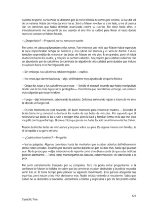 122
Cyanotic Tree
Cuando desperté, luz lechosa se derramó por la red retorcida de ramas por encima. La luz del sol
de la mañana. Había dormido durante horas. Sentí a Mason revolverse a mi lado, y me di cuenta
con un comienzo que había dormido acurrucada contra su cuerpo. Me moví hacia atrás, e
inmediatamente me arrepentí de eso cuando el aire frío se caldeó para llenar el vacío donde
nuestros cuerpos se habían tocado.
—¿Despertaste? —Preguntó, su voz ronca con sueño.
Me senté, mi cabeza golpeando con las ramas. Fue entonces que noté que Mason había esparcido
la capa impermeable debajo de nosotros y nos cubrió con mantas y el saco de dormir. Estuve
también sorprendida de encontrar las botas de Mason en mis pies. Eran grandes, pero él había
atado con fuerza los nudos, y mis pies se sentían calientes. Sus propios pies estaban cubiertos con
un abundante par de calcetines de caminata de algodón de alta calidad, pero dudaba que incluso
estuviesen fuera en el hormigueante aire.
—Sin embargo, tus calcetines estaban mojados —explicó.
—No tenías que darme tus botas —dije, sintiéndome muy agradecida de que lo hiciera.
—Colgué las tuyas y tus calcetines para secar. —Señaló el anaquel secando que había manipulado
desde una de las más bajas raíces protegidas—. Pero hasta que prendamos un fuego, van a hacer
más colgando que escurriéndose.
—Fuego —dije lentamente, saboreando la palabra. Deliciosa anhelando reptar a través de mí ante
la idea de un fuego real.
—En este momento no está nevando. Un buen momento para encontrar madera. —Extendió el
brazo hacia mí y comenzó a deshacer los nudos de sus botas de mis pies. Por supuesto que él
necesitaría sus botas si iba a salir a recoger leña, pero la fácil y familiar forma en la que me tocó
me pilló con la guardia baja. El único chico que jamás me había tocado tan íntimamente fue Calvin.
Mason deslizó las botas de mis talones y las puso sobre sus pies. De alguna manera con timidez, le
di la espalda a su gorro de lana.
— ¿Cuánta nieve tuvimos? —Pregunté.
—Varias pulgadas. Algunas carreteras hasta las montañas que estaban abiertas definitivamente
ahora están cerradas. Estamos por nuestra cuenta durante un par de días más, hasta que puedan
arar. No te preocupes —dijo, mirándome de repente como si se diese cuenta de que estas noticias
podrían alarmarme—. Tanto como mantengamos las cabezas, estaremos bien. He sobrevivido a lo
peor.
Me sentí extrañamente tranquila por su compañía. Pero no podía evitar preguntarme si la
confianza de Mason se tallaba de saber que las carreteras estaban obstruidas y la policía no podía
venir tras él. Él tenía tiempo para planear su siguiente movimiento. Esto parecía ahuyentar sus
espíritus, pero hacían a los míos destruirse más. Nadie estaba viniendo a rescatarme. Sabía que
Calvin no se detendría a buscarme -encontraría a Korbie y regresaría a por mí tan pronto como
 