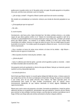 123
Cyanotic Tree
pudiese pero no podía contar con él. No podía contar con papá. No podía apoyarme en la policía.
Una a una, sentí las rocas comenzar a caer en mi pecho.
— ¿No vas lejos, verdad? —Pregunté a Mason cuando reptó fuera de nuestro escondrijo.
Me estudió con curiosidad por un momento; entonces una mirada de diversión parpadeó en sus
ojos.
—¿Preocupada por qué no regresaré?
—No, solo...
Sí, eso lo resumía.
Extrañamente, solo horas antes, había intentado huir. No había confiado entonces, y no estaba
segura de que ahora pudiese confiar en él. Todavía me necesitaba para ayudarle a salir de la
montaña, lo cual probablemente era el único motivo por el que estaba viva. ¿Verdad? ¿De verdad
pensé que Mason podría… me mataría? Si él hubiese matado a la chica cuyo cuerpo había
encontrado en la cabaña, entonces era capaz de matar de nuevo. Pero no estaba segura de quien
la prendió en la muerte. Y no estaba a punto de preguntar a Mason de nuevo… no era en mi mejor
interés el provocarle.
—Voy a escarbar en busca de ramas secas entorno a la base de los árboles —dijo Mason—.
Debería estar de regreso en media hora.
—Mira si puedes encontrar resina de pino, también —dije.
— ¿Resina de pino?
—Savia. Es adhesiva pero fácil de quitar, y prende como la gasolina cuando se enciende. —Calvin
me había enseñado sobre la savia hace años.
Una pequeña sonrisa de aprobación se elevó en los ojos de Mason. Solo por un momento, pareció
suavizar su seria y clausurada expresión.
—La resina de pino lo es.
Dormí hasta que Mason regresó. Le escuché gatear debajo del toldo de ramas, e incluso a pesar de
que estaba tiesa con frío, me moví a un lado para verle prender el fuego. No quería ser un fastidio
o una creída, pero tal vez podía ofrecerle otros indicios. No había esperado poner mi
entrenamiento para usarlo en tales terribles circunstancias, pero de repente estuve
inmensamente agradecida de que hubiese dominado al menos algunas habilidades de
supervivencia básica.
Mason puso cuatro ramas más pequeñas a los lados, formando una plataforma. Limpió las gotitas
adhesivas del pino en la plataforma, deteniéndose solo para guiñarme. Entonces usó las ramitas
para construir un tipi ventilado. Esto llevo tiempo, y eso hizo que las ramitas se prendiesen con el
fuego. Al final, una chispa salió y las ramitas comenzaron a humear, después ardieron.
 