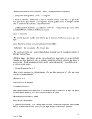 124
Cyanotic Tree
—Pronto entraremos en calor —prometió. Caliente. Casi había olvidado la sensación.
— ¿Por qué me estás ayudando, Mason? —Le pregunté.
Se movió sin esfuerzo, a continuación se puso en pensativo silencio. Al final dijo—: Sé que no me
crees, pero nunca quise herirte. Quiero ayudarte. Quería ayudarte desde el principio, pero las
cosas se me salieron de las manos —dijo remotamente.
— ¿Estabas asustado de Shaun? ¿Asustado de ir contra él? —Había pensado que Shaun estaba
asustado de Mason, pero tal vez me había equivocado.
Mason no respondió.
—No lamento que esté muerto, pero lamento que lo perdieses. Siento que tuvieses que verle
morir.
Mason dio una risa amarga, poniendo la cabeza entre las rodillas.
—Yo también —dijo con pesadez—. No tienes ni idea.
—No pensé que moriría así —añadí en bajo, todavía sin comprender la imprudente decisión de
Calvin por matar a Shaun.
—Olvida a Shaun —dijo Mason, sus ojos momentáneamente oscurecidos con arrepentimiento.
Parpadeó, viéndose claramente lejos en cualquier reluctancia anhelante a aceptar que Shaun se
fue de verdad—. Desde ahora solo somos tú y yo. Un equipo, ¿de acuerdo? —extendió la mano.
La miré, pero no la acepté.
— ¿Por qué debería confiar en ti?
—Esto se siente como una entrevista de trabajo. "¿Por qué debería contratarte?" "¿Por qué eres la
mejor persona para el trabajo?"
—Lo digo en serio.
Un encogimiento de hombros.
—Soy todo lo que tienes.
—Ese no es un motivo para confiar en ti. Si estuviera atrapada en esta cueva de árbol con Shaun,
no confiaría en él, incluso si fuera el otro humano a cientos de millas.
—En realidad es más una madriguera.
Resistí la urgencia de suspirar.
— ¿Por qué me necesitas? Sabes cómo prender un fuego. Claramente has pasado tiempo en los
bosques, eres bueno al rastrear. ¿Por qué no me dejas aquí y te las apañas por ti mismo?
 