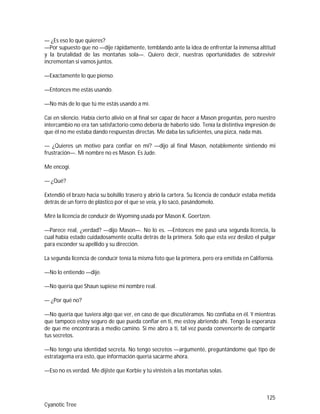 125
Cyanotic Tree
— ¿Es eso lo que quieres?
—Por supuesto que no —dije rápidamente, temblando ante la idea de enfrentar la inmensa altitud
y la brutalidad de las montañas sola—. Quiero decir, nuestras oportunidades de sobrevivir
incrementan si vamos juntos.
—Exactamente lo que pienso.
—Entonces me estás usando.
—No más de lo que tú me estás usando a mí.
Caí en silencio. Había cierto alivio en al final ser capaz de hacer a Mason preguntas, pero nuestro
intercambio no era tan satisfactorio como debería de haberlo sido. Tenía la distintiva impresión de
que él no me estaba dando respuestas directas. Me daba las suficientes, una pizca, nada más.
— ¿Quieres un motivo para confiar en mí? —dijo al final Mason, notablemente sintiendo mi
frustración—. Mi nombre no es Mason. Es Jude.
Me encogí.
— ¿Qué?
Extendió el brazo hacia su bolsillo trasero y abrió la cartera. Su licencia de conducir estaba metida
detrás de un forro de plástico por el que se veía, y lo sacó, pasándomelo.
Miré la licencia de conducir de Wyoming usada por Mason K. Goertzen.
—Parece real, ¿verdad? —dijo Mason—. No lo es. —Entonces me pasó una segunda licencia, la
cual había estado cuidadosamente oculta detrás de la primera. Solo que esta vez deslizó el pulgar
para esconder su apellido y su dirección.
La segunda licencia de conducir tenía la misma foto que la primera, pero era emitida en California.
—No lo entiendo —dije.
—No quería que Shaun supiese mi nombre real.
— ¿Por qué no?
—No quería que tuviera algo que ver, en caso de que discutiéramos. No confiaba en él. Y mientras
que tampoco estoy seguro de que pueda confiar en ti, me estoy abriendo ahí. Tengo la esperanza
de que me encontrarás a medio camino. Si me abro a ti, tal vez pueda convencerte de compartir
tus secretos.
—No tengo una identidad secreta. No tengo secretos —argumenté, preguntándome qué tipo de
estratagema era esto, que información quería sacarme ahora.
—Eso no es verdad. Me dijiste que Korbie y tú vinisteis a las montañas solas.
 