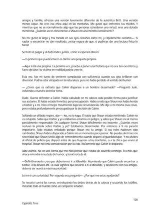 128
Cyanotic Tree
amigos y familia, ofrecías una versión levemente diferente de la auténtica Britt. Una versión
menos capaz. No eres esa chica aquí en las montañas. Me gustó que enfrentes tus miedos. Y
mientras que no es normalmente algo que las personas consideren una virtud, eres una dotada
mentirosa. ¿Cuántas veces convenciste a Shaun con una mentira convincente?
No me gustó la larga y fría mirada en sus ojos castaños sobre mí, y rápidamente exclamé—: Si
raptar y secuestrar no dan resultado, ¡estoy segura de que, si pudieras dar una lectura física lo
haría!
Se frotó el pulgar y el dedo índice juntos, como si esperara dinero.
—Lo primero que puedes hacer es darme una pequeña propina.
—Aquí está una propina: La próxima vez, prueba a poner una historia que no sea tan excéntrica y
fuera de base; tu victima en realidad podría creerte.
Esta vez, fue mi turno de sentirme complacida con suficiencia cuando sus ojos brillaron con
diversión. Podría estar atrapada en la naturaleza, pero no había perdido el sentido del humor.
— ¿Crees que es extraño que Calvin disparase a un hombre desarmado? —Preguntó Jude,
volviendo a nuestro anterior tema.
Dudé. Quería defender a Calvin. Había calculado en mi cabeza cada posible forma para justificar
sus acciones. Él había estado frenético por preocupación. Había creído que Shaun nos había herido
a Korbie y a mí. Hizo el mejor movimiento bajo las circunstancias. Me dije a mí misma esas cosas,
pero estaba profundamente preocupada por la decisión de Calvin.
Soltando un afilado respiro, dije―: No, no lo hago. Él sabía que Shaun estaba mintiendo. Calvin no
es estúpido. Sabía que Korbie y yo estábamos-estamos en peligro, y sabía que Shaun era al menos
parcialmente responsable. De cualquier forma, Shaun difícilmente era inocente. ¿Cuántas veces
sostuvo la pistola sobre Korbie y yo? Estábamos desarmadas. Por entonces a ti no pareció
importarte. Solo estabas enfadado porque Shaun era tu amigo. Si sus roles hubiesen sido
cambiados, Shaun habría disparado a Calvin sin un momento para pensar. No puedes decirme con
sinceridad que Shaun sintió algo de remordimiento cuando disparó al guardabosque. Y no olvides
al oficial de policía que disparó antes de que huyerais a las montañas, o a la chica que envió al
hospital. Shaun no tenía consideración por la vida. No lamento que Calvin le disparara.
Jude asintió. No en una forma que me hizo pensar que estaba de acuerdo conmigo. Era más que
ahora entendía mi estado de humor, y tomé nota de él.
—Definitivamente creo que deberíamos ir a Idlewilde. Asumiendo que Calvin puede encontrar a
Korbie, él la llevará ahí. Lo cual significa que llevarte a ti a Idlewilde, y devolverte con tus amigos,
debería ser nuestra máxima prioridad.
Le miré con curiosidad. Por segunda vez pregunté—: ¿Por qué me estás ayudando?
Se recostó contra las ramas, entrelazando los dedos detrás de la cabeza y cruzando los tobillos,
mirando todo el mundo como un campante leñador.
 