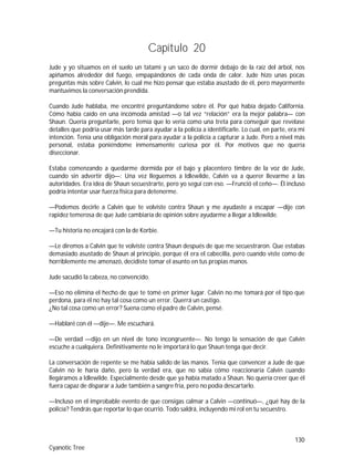 130
Cyanotic Tree
Capítulo 20
Jude y yo situamos en el suelo un tatami y un saco de dormir debajo de la raíz del árbol, nos
apiñamos alrededor del fuego, empapándonos de cada onda de calor. Jude hizo unas pocas
preguntas más sobre Calvin, lo cual me hizo pensar que estaba asustado de él, pero mayormente
mantuvimos la conversación prendida.
Cuando Jude hablaba, me encontré preguntándome sobre él. Por qué había dejado California.
Cómo había caído en una incómoda amistad —o tal vez “relación” era la mejor palabra— con
Shaun. Quería preguntarle, pero temía que lo vería como una treta para conseguir que revelase
detalles que podría usar más tarde para ayudar a la policía a identificarle. Lo cual, en parte, era mi
intención. Tenía una obligación moral para ayudar a la policía a capturar a Jude. Pero a nivel más
personal, estaba poniéndome inmensamente curiosa por él. Por motivos que no quería
diseccionar.
Estaba comenzando a quedarme dormida por el bajo y placentero timbre de la voz de Jude,
cuando sin advertir dijo—: Una vez lleguemos a Idlewilde, Calvin va a querer llevarme a las
autoridades. Era idea de Shaun secuestrarte, pero yo seguí con eso. —Frunció el ceño—. Él incluso
podría intentar usar fuerza física para detenerme.
—Podemos decirle a Calvin que te volviste contra Shaun y me ayudaste a escapar —dije con
rapidez temerosa de que Jude cambiaría de opinión sobre ayudarme a llegar a Idlewilde.
—Tu historia no encajará con la de Korbie.
—Le diremos a Calvin que te volviste contra Shaun después de que me secuestraron. Que estabas
demasiado asustado de Shaun al principio, porque él era el cabecilla, pero cuando viste como de
horriblemente me amenazó, decidiste tomar el asunto en tus propias manos.
Jude sacudió la cabeza, no convencido.
—Eso no elimina el hecho de que te tomé en primer lugar. Calvin no me tomará por el tipo que
perdona, para él no hay tal cosa como un error. Querrá un castigo.
¿No tal cosa como un error? Suena como el padre de Calvin, pensé.
—Hablaré con él —dije—. Me escuchará.
—De verdad —dijo en un nivel de tono incongruente—. No tengo la sensación de que Calvin
escuche a cualquiera. Definitivamente no le importará lo que Shaun tenga que decir.
La conversación de repente se me había salido de las manos. Tenía que convencer a Jude de que
Calvin no le haría daño, pero la verdad era, que no sabía cómo reaccionaría Calvin cuando
llegáramos a Idlewilde. Especialmente desde que ya había matado a Shaun. No quería creer que él
fuera capaz de disparar a Jude también a sangre fría, pero no podía descartarlo.
—Incluso en el improbable evento de que consigas calmar a Calvin —continuó—, ¿qué hay de la
policía? Tendrás que reportar lo que ocurrió. Todo saldrá, incluyendo mi rol en tu secuestro.
 