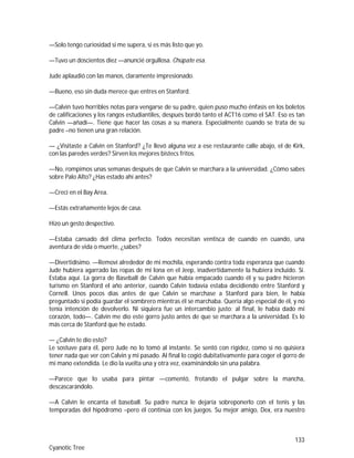 133
Cyanotic Tree
—Solo tengo curiosidad si me supera, si es más listo que yo.
—Tuvo un doscientos diez —anuncié orgullosa. Chúpate esa.
Jude aplaudió con las manos, claramente impresionado.
—Bueno, eso sin duda merece que entres en Stanford.
—Calvin tuvo horribles notas para vengarse de su padre, quien puso mucho énfasis en los boletos
de calificaciones y los rangos estudiantiles, después bordó tanto el ACT16 como el SAT. Eso es tan
Calvin —añadí—. Tiene que hacer las cosas a su manera. Especialmente cuando se trata de su
padre –no tienen una gran relación.
— ¿Visitaste a Calvin en Stanford? ¿Te llevó alguna vez a ese restaurante calle abajo, el de Kirk,
con las paredes verdes? Sirven los mejores bistecs fritos.
—No, rompimos unas semanas después de que Calvin se marchara a la universidad. ¿Cómo sabes
sobre Palo Alto? ¿Has estado ahí antes?
—Crecí en el Bay Area.
—Estás extrañamente lejos de casa.
Hizo un gesto despectivo.
—Estaba cansado del clima perfecto. Todos necesitan ventisca de cuando en cuando, una
aventura de vida o muerte, ¿sabes?
—Divertidísimo. —Removí alrededor de mi mochila, esperando contra toda esperanza que cuando
Jude hubiera agarrado las ropas de mi lona en el Jeep, inadvertidamente la hubiera incluido. Sí.
Estaba aquí. La gorra de Baseball de Calvin que había empacado cuando él y su padre hicieron
turismo en Stanford el año anterior, cuando Calvin todavía estaba decidiendo entre Stanford y
Cornell. Unos pocos días antes de que Calvin se marchase a Stanford para bien, le había
preguntado si podía guardar el sombrero mientras él se marchaba. Quería algo especial de él, y no
tenía intención de devolverlo. Ni siquiera fue un intercambio justo; al final, le había dado mi
corazón, todo—. Calvin me dio este gorro justo antes de que se marchara a la universidad. Es lo
más cerca de Stanford que he estado.
— ¿Calvin te dio esto?
Le sostuve para él, pero Jude no lo tomó al instante. Se sentó con rigidez, como si no quisiera
tener nada que ver con Calvin y mi pasado. Al final lo cogió dubitativamente para coger el gorro de
mi mano extendida. Le dio la vuelta una y otra vez, examinándolo sin una palabra.
—Parece que lo usaba para pintar —comentó, frotando el pulgar sobre la mancha,
descascarándolo.
—A Calvin le encanta el baseball. Su padre nunca le dejaría sobreponerlo con el tenis y las
temporadas del hipódromo –pero él continúa con los juegos. Su mejor amigo, Dex, era nuestro
 