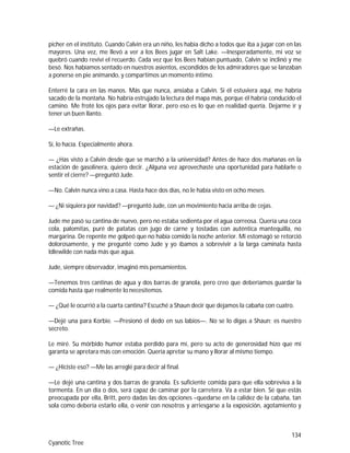 134
Cyanotic Tree
picher en el instituto. Cuando Calvin era un niño, les había dicho a todos que iba a jugar con en las
mayores. Una vez, me llevó a ver a los Bees jugar en Salt Lake. —Inesperadamente, mi voz se
quebró cuando reviví el recuerdo. Cada vez que los Bees habían puntuado, Calvin se inclinó y me
besó. Nos habíamos sentado en nuestros asientos, escondidos de los admiradores que se lanzaban
a ponerse en pie animando, y compartimos un momento íntimo.
Enterré la cara en las manos. Más que nunca, ansiaba a Calvin. Si él estuviera aquí, me habría
sacado de la montaña. No habría estrujado la lectura del mapa más, porque él habría conducido el
camino. Me froté los ojos para evitar llorar, pero eso es lo que en realidad quería. Dejarme ir y
tener un buen llanto.
—Le extrañas.
Sí, lo hacía. Especialmente ahora.
— ¿Has visto a Calvin desde que se marchó a la universidad? Antes de hace dos mañanas en la
estación de gasolinera, quiero decir. ¿Alguna vez aprovechaste una oportunidad para hablarle o
sentir el cierre? —preguntó Jude.
—No. Calvin nunca vino a casa. Hasta hace dos días, no le había visto en ocho meses.
— ¿Ni siquiera por navidad? —preguntó Jude, con un movimiento hacia arriba de cejas.
Jude me pasó su cantina de nuevo, pero no estaba sedienta por el agua correosa. Quería una coca
cola, palomitas, puré de patatas con jugo de carne y tostadas con auténtica mantequilla, no
margarina. De repente me golpeó que no había comido la noche anterior. Mi estomagó se retorció
dolorosamente, y me pregunté como Jude y yo íbamos a sobrevivir a la larga caminata hasta
Idlewilde con nada más que agua.
Jude, siempre observador, imaginó mis pensamientos.
—Tenemos tres cantinas de agua y dos barras de granola, pero creo que deberíamos guardar la
comida hasta que realmente lo necesitemos.
— ¿Qué le ocurrió a la cuarta cantina? Escuché a Shaun decir que dejamos la cabaña con cuatro.
—Dejé una para Korbie. —Presionó el dedo en sus labios—. No se lo digas a Shaun; es nuestro
secreto.
Le miré. Su mórbido humor estaba perdido para mí, pero su acto de generosidad hizo que mi
garanta se apretara más con emoción. Quería apretar su mano y llorar al mismo tiempo.
— ¿Hiciste eso? —Me las arreglé para decir al final.
—Le dejé una cantina y dos barras de granola. Es suficiente comida para que ella sobreviva a la
tormenta. En un día o dos, será capaz de caminar por la carretera. Va a estar bien. Sé que estás
preocupada por ella, Britt, pero dadas las dos opciones –quedarse en la calidez de la cabaña, tan
sola como debería estarlo ella, o venir con nosotros y arriesgarse a la exposición, agotamiento y
 