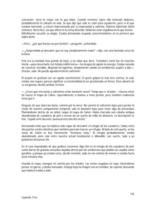 135
Cyanotic Tree
estivación– tiene lo mejor con lo que lidiar. Cuando mentiste sobre ella teniendo diabetes,
probablemente le salvaste la vida. Sé que dije que solo te cubrí para ayudarme, pero vi lo que
estabas haciendo, y estuve impresionado por tu ingenuidad y valentía. Debería habértelo dicho
entonces. No lo hice, así que ahora te lo estoy diciendo. Deberías estar orgullosa de lo que hiciste.
Difícilmente escuché su elogio. Estaba demasiado ocupada concentrándome en lo primero que
había dicho.
—Pero… ¿por qué harías eso por Korbie? —pregunté, confundida.
— ¿Sorprendida al descubrir que no soy completamente malo? —dijo, con una hastiada curva de
la boca.
Esta era su bondad más grande de lejos, y no sabía que decir. Tentadora como fue mi reacción
inicial —para desecharle con helada indiferencia— fui incapaz de agotar la energía. Estaba cansada
de construir murallas. Alejando las lágrimas, simplemente exhalé un tembloroso suspiro y dije—:
Gracias, Jude. No puedo agradecértelo lo suficiente.
Él aceptó mi gratitud con un rápido asentimiento. El gesto golpeó la más leve sonrisa, la cual,
estaba casi segura, parecía significar su incomodidad al ser proclamado un héroe. Para salvarle de
su vergüenza, decidí cambiar el tema.
— ¿Crees que mis botas y calcetines están bastante secos? Tengo que ir al baño. —Quería mirar
de nuevo el mapa de Calvin, especialmente si íbamos a irnos pronto, pero también realmente
tenía que ir.
Después de que atara las botas, caminé por la nieve. No caminé lo suficiente lejos para perder la
visión de nuestro campamento temporal, solo lo bastante lejos para tener algo de privacidad.
Plantándome detrás de un árbol, saqué el mapa de Calvin. Había marcado una cabaña antigua
abandonada de cazadores de piel a menos de un cuarto de milla de distancia. La descripción se
leía, “tejado semi decente, buena protección del viento.”
Demasiado malo que no hubiera sido capaz de descubrir el refugio de los cazadores. Había otros
dos puntos verdes idénticos que también parecían marcar un refugio. Al lado de este punto, en las
notas de Calvin se leía meramente “Ventanas rotas.” El refugio probablemente estaba
abandonado, pero caía entre nuestra actual localización e Idlewilde; con suerte, Jude y yo
podíamos descansar ahí.
En el caso improbable de que pudiera encontrar algo útil en el refugio de los cazadores de piel,
como barras de granola envueltas dejadas detrás por los senderistas que podían ser usadas como
gasolina, y porque ya estaba cerca, decidí revisarlo. Jude no me echaría de menos si estaba fuera
unos minutos más.
Usando el mapa, navegué mi camino por los árboles. Las ramas rasgaban mi ropa, haciéndome
pensar en garras, y dedos huesudos. Empujé lejos la imagen con un temblor, de repente deseando
que hubiera traído a Jude.
 