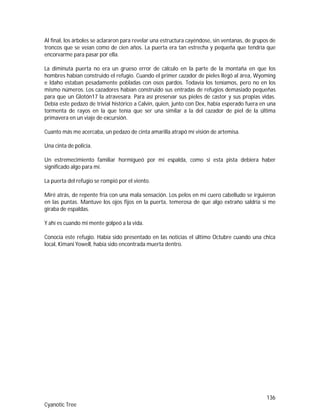 136
Cyanotic Tree
Al final, los árboles se aclararon para revelar una estructura cayéndose, sin ventanas, de grupos de
troncos que se veían como de cien años. La puerta era tan estrecha y pequeña que tendría que
encorvarme para pasar por ella.
La diminuta puerta no era un grueso error de cálculo en la parte de la montaña en que los
hombres habían construido el refugio. Cuando el primer cazador de pieles llegó al área, Wyoming
e Idaho estaban pesadamente pobladas con osos pardos. Todavía los teníamos, pero no en los
mismo números. Los cazadores habían construido sus entradas de refugios demasiado pequeñas
para que un Glotón17 la atravesara. Para así preservar sus pieles de castor y sus propias vidas.
Debía este pedazo de trivial histórico a Calvin, quien, junto con Dex, había esperado fuera en una
tormenta de rayos en la que tenía que ser una similar a la del cazador de piel de la última
primavera en un viaje de excursión.
Cuanto más me acercaba, un pedazo de cinta amarilla atrapó mi visión de artemisa.
Una cinta de policía.
Un estremecimiento familiar hormigueó por mi espalda, como si esta pista debiera haber
significado algo para mí.
La puerta del refugio se rompió por el viento.
Miré atrás, de repente fría con una mala sensación. Los pelos en mi cuero cabelludo se irguieron
en las puntas. Mantuve los ojos fijos en la puerta, temerosa de que algo extraño saldría si me
giraba de espaldas.
Y ahí es cuando mi mente golpeó a la vida.
Conocía este refugio. Había sido presentado en las noticias el último Octubre cuando una chica
local, Kimani Yowell, había sido encontrada muerta dentro.
 