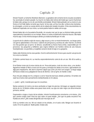 137
Cyanotic Tree
Capítulo 21
Kimani Yowell. La Señorita Shoshone-Bannock. La ganadora del certamen de la escuela secundaria
fue asesinada el octubre pasado. Su muerte no había sido noticia del modo que Lauren Huntsman
lo había sido, porque no era de una familia acomodada. Kimani había peleado con su novio en una
fiesta en Fort Hall, Idaho, la noche que murió. Se fue sola, y él fue tras ella. La llevó a las montañas,
la estranguló, y cremó su cuerpo dentro de la cabaña del cazador de pieles. Si los excursionistas no
hubieran tropezado con sus restos, su novio podría haberse salido con la suya.
Kimani había ido a la Secundaria Pocatello, mi escuela rival, por lo que su historia había parecido
especialmente traumática en ese tiempo. Ahora se sentía escalofriante hasta los huesos. Ella había
muerto aquí. En los mismos bosques donde yo estaba luchando por mi vida.
La puerta de la cabaña crujió de nuevo y algo oscuro y vivo se movió lentamente, sus largas patas
con garras aplastándose en la nieve. Cubierto de piel gruesa y aceitosa de color marrón, el animal
era más grande que un perro. Se detuvo, sacudiendo su hocico hacia arriba, sorprendido por mi
presencia. Sus pequeños y brillantes ojos negros brillaron con hambre detrás de una máscara
facial plateada. Los gruñidos y resoplidos sonaron desde lo bajo en su garganta.
Había oído historias de los osos pardos. Eran lo suficientemente feroces para asumir una presa de
tres veces su tamaño.
El Glotón caminó hacia mí, su marcha sorprendentemente como la de un oso. Me di la vuelta y
corrí.
Oí al Glotón trotar por la nieve detrás de mí. Presa del pánico, traté de mirar atrás, y me deslicé.
Aguanieve helada se filtró a través de mis jeans y enrosqué los dedos en la nieve, agarrándome de
algo para impulsarme. Me aferré al primer objeto que sentí y lo miré con estupor. La larga espiga
del hueso estaba seca y plagada de marcas de dientes. Con un grito, lo mandé a volar.
Puse mis pies debajo de mí y empecé a correr hacia los borrosos árboles próximos. El nombre de
Jude fue el único claro pensamiento tamborileando en mi cabeza.
— ¡]ude! —grité, rezando para que me escuchara.
Ramas azotaron mi rostro y la nieve profunda se tragó mis piernas. Arriesgué un segundo vistazo
detrás de mí. El Glotón estaba unos pasos hacia atrás, sus ojos de color negro con determinación
primaria, animal.
Esquivando a ciegas a través de los árboles, intenté frenéticamente orientarme a mí misma. ¿Por
qué camino estaba Jude? Pasé los ojos sobre el suelo helado. ¿Por qué no podía encontrar mis
huellas de antes? ¿Me estaba dirigiendo aún más lejos de él?
Grité su nombre otra vez. Mi voz rebotó en los árboles, en el vasto cielo. Ningún ave levantó el
vuelo. Él no me podía oír. Nadie podía. Estaba sola.
 
