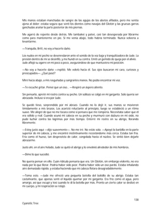 138
Cyanotic Tree
Mis manos estaban manchadas de sangre de las agujas de los abetos afilados, pero me sentía
ajena al dolor; estaba segura que sentí los dientes como navajas del Glotón y las gruesas garras
ganchudas arañar la parte posterior de mis piernas.
Me agarró de repente desde detrás. Me tambaleé y pateé, casi tan desesperada por librarme
como para mantenerme en pie. Si me venía abajo, todo habría terminado. Nunca volvería a
levantarme.
—Tranquila, Britt, no voy a hacerte daño.
Los nudos en mi pecho se desenredaron ante el sonido de la voz baja y tranquilizadora de Jude. La
presión dentro de mí se desinfló, y me hundí en su contra. Emití un gemido de queja por el alivio.
Jude aflojó su agarre en mí poco a poco, asegurándose de que mantuviera mi posición.
—No voy a hacerte daño —repitió. Me volvió hacia él. Sus ojos buscaron mi cara, curiosos y
preocupados—. ¿Qué pasó?
Miré hacia abajo, a mis rasguñadas y sangrantes manos. No podía encontrar mi voz.
—Te escuché gritar. Pensé que un oso… —Respiró un áspero aliento.
Sin pensarlo, apreté mi rostro contra su pecho. Un sollozo se colgó en mi garganta. Solo quería ser
abrazada. Incluso si era por Jude.
Se quedó tieso, sorprendido por mi abrazo. Cuando no lo dejé ir, sus manos se movieron
tímidamente a mis brazos. Los acarició reluctante al principio, luego se estableció a un ritmo
suave. Me alegré de que no me tocara como si pensara que me rompería. Necesitaba saber que él
era sólido y real. Cuando acunó mi cabeza en su pecho y murmuró con dulzura en mi oído, no
pude luchar contra las lágrimas por más tiempo. Enterré mi rostro en su abrigo, llorando
libremente.
—Estoy justo aquí —dijo suavemente—. No me iré. No estás sola. —Apoyó la barbilla en la parte
superior de mi cabeza, y me encontré instintivamente recostándome más cerca. Estaba tan fría.
Fría como el hueso, tan desprovista de calor, congelada hasta el núcleo. Se sintió bien dejarle
abrazarme.
Justo ahí, en el aire helado, Jude se quitó el abrigo y lo envolvió alrededor de mis hombros.
—Dime lo que sucedió.
No quería pensar en ello. Cuán ridícula pensaría que era. Un Glotón, sin embargo violento, no era
nada por lo que llorar. Podría haber sido peor. Podría haber sido un oso pardo. Estaba inhalando
aire demasiado rápido, y estaba haciendo que mi cabeza flotara desagradablemente.
—Toma esto. —Jude me ofreció una pequeña botella del bolsillo de su abrigo. Estaba tan
castañeante, que apenas sentí el líquido quemar por mi garganta. Era frío como el agua, pero
amargo, así que escupí y tosí cuando le di la botella por más. Pronto un cierto calor se deslizó en
mi cuerpo, y mi respiración se relajó.
 