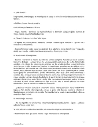 13
Cyanotic Tree
— ¿Qué deseas?
Sin preguntar, inclinó la paja de mi Slurpee a un lado y se sirvió. Se limpió la boca con el dorso de
la mano.
—Háblame de este viaje de camping.
Quité mi Slurpee fuera de su alcance.
—Viaje a mochila. —Sentí que era importante hacer la distinción. Cualquiera podía acampar. El
viaje a mochila requería habilidad y arrojo.
— ¿Tienes todo lo que necesitas? —Prosiguió.
—Y algunos artículos de primera necesidad, también. —Me encogí de hombros—. Oye, una chica
necesita su brillo de labios.
—Seamos honestos. Korbie nunca te dejará salir de la cabaña. Le aterra el aire fresco. Y no puedes
decirle que no a ella. —Golpeó su cabeza sabiamente—. Os conozco, chicas.
Le di una mirada de indignación.
—Estamos recorriendo a mochila durante una semana completa. Nuestra ruta es de cuarenta
kilómetros de largo. —Así que tal vez fue una exageración adolescente. De hecho, Korbie había
accedido a no más de dos kilómetros de caminata por día, y había insistido en que hiciéramos
senderismo en círculos alrededor de Idlewilde, en caso de que necesitáramos un rápido acceso a
las instalaciones o a televisión por cable. Aunque nunca realmente esperé andar a mochila toda la
semana, había planeado dejar a Korbie y Bear en la cabaña por un día y caminar por mi cuenta.
Quería poner mi entrenamiento a prueba. Obviamente, ahora que Calvin estaba uniéndose a
nosotros, iba a averiguar sobre nuestros verdaderos planes muy pronto, pero por el momento mi
mayor prioridad era impresionarlo. Estaba harta de que él siempre insinuara que no tenía ninguna
razón para tomarme en serio. Siempre podía lidiar con cualquier bomba que pudiera lanzarme
más tarde al insistir en que había querido viajar a mochila toda la semana y Korbie me estaba
reteniendo –Calvin no encontraría esa excusa inverosímil.
— ¿Sabes que varias de las rutas de senderismo todavía están cubiertas de nieve, verdad? Y las
logias no han abierto esta temporada, así que la gente está dispersa. Incluso la Estación de
Guardabosques Jenny Lake está cerrada. Tu seguridad es tu propia responsabilidad… ellos no
garantizan algún rescate.
Lo miré con ojos redondos.
— ¡No me digas! No voy a meterme a esto en la completa oscuridad, Calvin —espeté—. Lo tengo
cubierto. Vamos a estar bien.
Se frotó la boca, escondiendo una sonrisa, sus pensamientos perfectamente claros.
—Realmente no crees que pueda hacerlo —dije, tratando de no sonar picada.
 