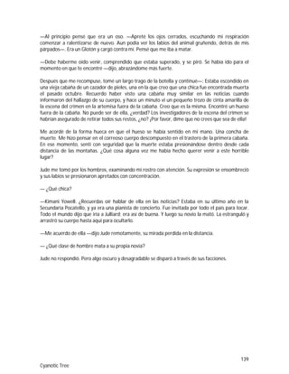 139
Cyanotic Tree
—Al principio pensé que era un oso. —Apreté los ojos cerrados, escuchando mi respiración
comenzar a ralentizarse de nuevo. Aun podía ver los labios del animal gruñendo, detrás de mis
párpados—. Era un Glotón y cargó contra mí. Pensé que me iba a matar.
—Debe haberme oído venir, comprendido que estaba superado, y se piró. Se había ido para el
momento en que te encontré —dijo, abrazándome más fuerte.
Después que me recompuse, tomé un largo trago de la botella y continué—: Estaba escondido en
una vieja cabaña de un cazador de pieles, una en la que creo que una chica fue encontrada muerta
el pasado octubre. Recuerdo haber visto una cabaña muy similar en las noticias cuando
informaron del hallazgo de su cuerpo, y hace un minuto vi un pequeño trozo de cinta amarilla de
la escena del crimen en la artemisa fuera de la cabaña. Creo que es la misma. Encontré un hueso
fuera de la cabaña. No puede ser de ella, ¿verdad? Los investigadores de la escena del crimen se
habrían asegurado de retirar todos sus restos, ¿no? ¡Por favor, dime que no crees que sea de ella!
Me acordé de la forma hueca en que el hueso se había sentido en mi mano. Una concha de
muerte. Me hizo pensar en el correoso cuerpo descompuesto en el trastero de la primera cabaña.
En ese momento, sentí con seguridad que la muerte estaba presionándose dentro desde cada
distancia de las montañas. ¿Qué cosa alguna vez me había hecho querer venir a este horrible
lugar?
Jude me tomó por los hombros, examinando mi rostro con atención. Su expresión se ensombreció
y sus labios se presionaron apretados con concentración.
— ¿Qué chica?
—Kimani Yowell. ¿Recuerdas oír hablar de ella en las noticias? Estaba en su último año en la
Secundaria Pocatello, y ya era una pianista de concierto. Fue invitada por todo el país para tocar.
Todo el mundo dijo que iría a Julliard; era así de buena. Y luego su novio la mató. La estranguló y
arrastró su cuerpo hasta aquí para ocultarlo.
—Me acuerdo de ella —dijo Jude remotamente, su mirada perdida en la distancia.
— ¿Qué clase de hombre mata a su propia novia?
Jude no respondió. Pero algo oscuro y desagradable se disparó a través de sus facciones.
 
