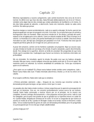 140
Cyanotic Tree
Capítulo 22
Mientras regresábamos a nuestro campamento, Jude caminó levemente más cerca de mí de lo
normal. Era difícil creer que hace dos días, había flirteado deliberadamente con él en el 7-Eleven,
viéndole como algún tipo de dios enviado que estaba salvándome de humillarme a mí misma. En
dos días había pasado de adorarle, a aborrecerle, hasta este momento, donde no sabía cómo
sentirme. No sabía que pensar.
Nuestras mangas se rozaron accidentalmente. Jude no se apartó o disculpó. De hecho, pareció tan
despreocupado por eso que me pregunté si lo notó. Yo lo noté. Su cercanía hacía que un extraño y
hormigueante calor me inundase. Robé una breve mirada de él. Sin afeitar y privado del sueño,
todavía se las arreglaba para verse caliente. Como un robusto modelo de REI. Pasó el tiempo en el
exterior, se mostraba en su color y las puntas iluminadas por el sol de su cabello. Unas leves líneas
marcaban sus ojos, del tipo que conseguías por parpadear en el sol. Y tenía los más raros ojos de
mapache por llevar gafas de sol. En lugar de cursi, parecía casi sexi.
A pesar del cansancio, caminó con los hombros cuadrados con propósito. Bajo sus oscuras cejas,
sus ojos miraban al mundo con una larga y fría mirada. En parte calculando, y parte discriminando,
decidí. Pero debajo de la superficie, detecté un brillo de ansiedad. Me preguntaba de qué tenía
miedo, qué le asustaba más. Cualesquiera que fuesen sus temores, los mantenía enterrados con
profundidad.
Me vio mirándole. De inmediato, aparté la mirada. No podía creer que me hubiese atrapado
mirando. Más que nunca, resentí cualquier atracción que podría sentir por él. Él era mi captor. Me
mantenía contra mi voluntad. Su reciente amabilidad no cambiaba eso. Tenía que recordarme
quién era él realmente.
¿Pero quién era en realidad? Él y Shaun nunca habían tenido sentido como compañeros. Jude—
Mason nunca había sido cruel. Y había intentado advertirnos a Korbie y a mí de no entrar en la
cabaña.
Di un suspiro conflictivo. Nada sobre Jude que se añadiese.
—Primera prioridad, calentarte —dijo—. Después de eso, tenemos que encontrar comida. Es
demasiado pronto para las bayas, así que vamos a tener que ir a cazar.
Los pasados dos días había estado recelosa e incluso sospechosa por la aparente preocupación de
Jude por mi bienestar. Esta vez, me encontré profundamente curiosa acerca de sus motivos.
Cuando Calvin había comenzado a mostrar interés por mí al principio, me lo mostró con
cumplidos, bromeó conmigo afectuosamente, e hizo pequeñas excusas para verme, todo lo cual
fue halagador, pero la pista más grande de que le gustaba fue su repentino interés en cuidar de
mí. Cuando helaba, limpiaba las ventanas de mi coche. En el cine se aseguraba de que tuviera un
asiento en medio de la fila. Cuando mi Wrangler estaba en la tienda, insistió en llevarme a todos
lados. Tal vez estaba leyendo los gestos de Jude con demasiada profundidad, pero me preguntaba
si su preocupación por mí era más que simple caballerosidad.
¿Sentía él algo por mí?
 