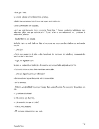 142
Cyanotic Tree
—Nah, para nada.
Se rascó la cabeza, sonriendo con más amplitud.
—Fallé. Pero eso estuvo lo suficiente cerca para ser considerado.
Conté sus fortalezas con los dedos.
—Así que prácticamente tienes memoria fotográfica. Y tienes excelentes habilidades para
sobrevivir. ¿Algo más que debería saber? Como, tal vez a que universidad vas… ¿estás en la
universidad, verdad?
—La abandoné el año pasado.
No había visto eso venir. Jude me daba la imagen de una persona seria, estudiosa, no un desertor
escolar.
— ¿Por qué?
—Tenía que ocuparme de algo —dijo, hundiendo las manos en los bolsillos y encorvando los
hombros con incomodidad.
—Vaya, eso deja todo claro.
Su boca se endureció en los bordes, llevándome a creer que había golpeado un nervio.
—Todos necesitan secretos. Nos mantienen vulnerables.
— ¿Por qué alguien querría ser vulnerable?
—Para mantener la guardia puesta, así no se descuidan.
—No lo entiendo.
—Si tienes una debilidad, tienes que trabajar duro para defenderla. No puedes ser descuidado con
ella.
— ¿Cuál es tu debilidad?
Se rió, pero no con diversión.
— ¿De verdad crees que te lo diré?
—Vale la pena probarlo.
—Mi hermana. La quiero más que nada.
 