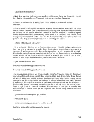 144
Cyanotic Tree
— ¿Qué tipo de trabajos raros?
—Nada de lo que estar particularmente orgulloso —dijo, en una forma que dejaba claro que no
iba a divulgar más para el caso—. Shaun tenía cosas que yo necesitaba. Y viceversa.
— ¿Qué ocurrió en la tienda de Subway? ¿Era ese un trabajo… un trabajo que fue mal?
Jude bufó.
—Eso fue un atraco. Simple y sencillo. Despues de que te vi en el 7-Eleven, me encontré con Shaun
en nuestro hotel —replicó Jude, sorprendiéndome con su respuesta. No había esperado que fuese
tan sociable. Tal vez estaba demasiado cansado de construir murallas—. Teníamos algunos
asuntos de los que ocuparnos en Blackfoot, y fuimos juntos en su camioneta. En el camino, Shaun
quiso parar para una comida tardía… o eso me dijo. Fue dentro del Subway, contuvo al cajero a
punta de arma, después entró en pánico cuando un oficial llegó a la escena.
— ¿Dónde estabas cuando eso ocurrió?
—En la camioneta —dijo Jude con un finísimo velo de rencor—. Escuché el disparo y comencé a
bajar. No sabía lo que estaba pasando. Shaun vino corriendo y me gritó que regresase a la
camioneta. Si no hubiese regresado, Shaun se habría marchado sin mí, y yo habría sido arrestado.
Además, el arma que Shaun usó para dispararle al oficial era mía. Así que entré en la camioneta y
huimos. Fuimos por las montañas, esperando evitar a la policía, pero entonces cayó la nieve.
Fuimos forzados a esperar en la tormenta, y ahí es cuando os encontramos.
— ¿Por qué Shaun tenía tu arma?
Pronunció una detestable y poco divertida risa.
Pronunció una detestable y poco divertida risa.
—La semana pasada, antes de que viniésemos a las montañas, Shaun me hizo ir con él a recoger
dinero de un tipo que le debía. Era mi trabajo presionar al tipo. No le dimos el aviso de que íbamos
a ir, pero él debió haber recibido un soplo. Solo habíamos estado ahí un par de minutos cuando
escuchamos las sirenas. Nos fuimos corriendo por el callejón, y la policía siguió a pie. Tuve que
tirar el arma, y Shaun me vio arrojarla en un contenedor de basura antes de que nos separásemos.
Perdimos a los policías, pero para el momento que rodeé el cubo de basura, mi arma no estaba.
Shaun la cogió primero, y no me la devolvería. Di con unas pocas ideas para recuperarla, pero
llevarían tiempo. Si hubiese sabido que días después él iba a disparar a un policía, habría actuado
más rápido.
— ¿Entonces te sientes mal por lo que ocurrió?
—Por supuesto que sí.
— ¿Entonces esperas que crea que eres un chico bueno?
Jude lanzó la cabeza hacia atrás con una risa abrupta.
 