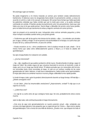 146
Cyanotic Tree
Mi estómago rugió con hambre.
No podía imaginarme a mí misma matando un animal, pero también estaba delirantemente
hambrienta. El doloroso vacío me desgastaba hasta donde mi pensamiento cambió, y estuve de
acuerdo en unirme a Jude en la caza por el desayuno. Mi cuerpo hacía tiempo que había quemado
las palomitas enlatadas que había comido ayer por la tarde para cenar, y no podía continuar
caminando sin comida. El hambre picaba incesantemente ante mis pensamientos, hasta que solo
había una cosa en la que podía pensar. Quería llegar a Idlewilde tan pronto como fuese posible,
pero no había forma de que durásemos la ardua y exigente caminata sin comer primero.
Jude me preparó en lo esencial de cazar, incluyendo cómo rastrear animales pequeños y cómo
situar trampas escondidas usando ramas y una piedra grande.
—Tendremos que salir de las partes más densas de los árboles —dijo—. Los animales son atraídos
por el agua, comida y refugio. El sol no penetra esta profundidad en el bosque, lo cual lo hace por
un poco de luz y, subsecuentemente, un poco de comida.
—Puedo encontrar un río —ofrecí amablemente. Ante la dudosa mirada de Jude, añadí—: De la
misma forma que sabía cómo deliberadamente guiaros a Shaun y a ti hasta la cabaña del
guardabosques.
Sus ojos encapuchados me evaluaron con cuidado.
— ¿Eso fue intencional?
—Sip —dije, orgullosa de que pudiese probarme útil de nuevo. Desabrochando mi abrigo, saqué el
mapa de Calvin. No estaba segura de que estuviese haciendo lo correcto al mostrarle a Jude el
mapa, pero era un riesgo que decidí tomar. Él todavía pensaba que era conocedora del terreno,
me necesitaba tanto como necesitaba al mapa, el cual era un confuso revoltijo de las notas
garabateadas de Calvin. Además, si Jude fuera a abandonarme, había tenido varias oportunidades.
El mejor plan ahora era combinar nuestros recursos y llegar a Idlewilde lo más rápido posible.
Le tendí el mapa a Jude, quien lo ponderó silenciosamente durante un largo tiempo. Al final dijo—:
¿Dónde conseguiste esto?
—Es de Calvin. ¿Viste las innumerables anotaciones? ¿Impresionante, verdad? Te dije que es un
experto en el área.
— ¿Calvin hizo esto?
—Lo cogí de su coche antes de que condujese hasta aquí. Sin esto, probablemente ahora estaría
muerta.
Jude no dijo nada, solo continuó buscando el mapa intensamente.
—Esta área de aquí está aproximadamente en nuestra posición actual —dije, señalando una
cercana a los lagos glaciares más pequeños que se esparcían por los Tetons—. Aquí está la cabaña
del guardabosques. Está a menos de una milla de distancia. ¿Puedes creer, que después de todo el
 