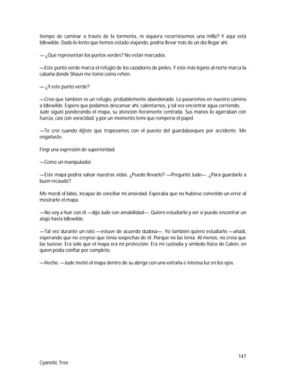 147
Cyanotic Tree
tiempo de caminar a través de la tormenta, ni siquiera recorriésemos una milla? Y aquí está
Idlewilde. Dado lo lento que hemos estado viajando, podría llevar más de un día llegar ahí.
— ¿Qué representan los puntos verdes? No están marcados.
—Este punto verde marca el refugio de los cazadores de pieles. Y este más lejano al norte marca la
cabaña donde Shaun me tomó como rehén.
— ¿Y este punto verde?
—Creo que también es un refugio, probablemente abandonado. Lo pasaremos en nuestro camino
a Idlewilde. Espero que podamos descansar ahí, calentarnos, y tal vez encontrar agua corriendo.
Jude siguió ponderando el mapa, su atención fieramente centrada. Sus manos lo agarraban con
fuerza, casi con voracidad, y por un momento temí que rompería el papel.
—Te creí cuando dijiste que tropezamos con el puesto del guardabosques por accidente. Me
engañaste.
Fingí una expresión de superioridad.
—Como un manipulador.
—Este mapa podría salvar nuestras vidas. ¿Puedo llevarlo? —Preguntó Jude—. ¿Para guardarlo a
buen recaudo?
Me mordí el labio, incapaz de conciliar mi ansiedad. Esperaba que no hubiese cometido un error al
mostrarle el mapa.
—No voy a huir con él —dijo Jude con amabilidad—. Quiero estudiarlo y ver si puedo encontrar un
atajo hasta Idlewilde.
—Tal vez durante un rato —estuve de acuerdo dudosa—. Yo también quiero estudiarlo —añadí,
esperando que no creyese que tenía sospechas de él. Porque no las tenía. Al menos, no creía que
las tuviese. Era solo que el mapa era mi protección. Era mi custodia y símbolo físico de Calvin, en
quien podía confiar por completo.
—Hecho. —Jude metió el mapa dentro de su abrigo con una extraña e intensa luz en los ojos.
 