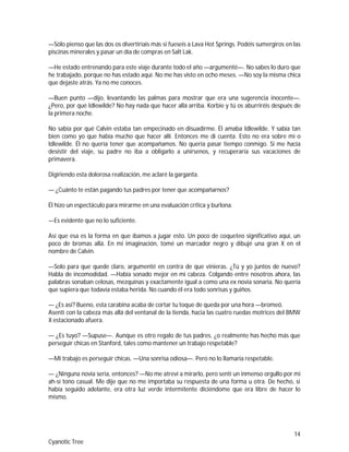 14
Cyanotic Tree
—Sólo pienso que las dos os divertiríais más si fueseis a Lava Hot Springs. Podéis sumergiros en las
piscinas minerales y pasar un día de compras en Salt Lak.
—He estado entrenando para este viaje durante todo el año —argumenté—. No sabes lo duro que
he trabajado, porque no has estado aquí. No me has visto en ocho meses. —No soy la misma chica
que dejaste atrás. Ya no me conoces.
—Buen punto —dijo, levantando las palmas para mostrar que era una sugerencia inocente—.
¿Pero, por qué Idlewilde? No hay nada que hacer allá arriba. Korbie y tú os aburriréis después de
la primera noche.
No sabía por qué Calvin estaba tan empecinado en disuadirme. Él amaba Idlewilde. Y sabía tan
bien como yo que había mucho que hacer allí. Entonces me di cuenta. Esto no era sobre mí o
Idlewilde. Él no quería tener que acompañamos. No quería pasar tiempo conmigo. Si me hacía
desistir del viaje, su padre no iba a obligarlo a unírsenos, y recuperaría sus vacaciones de
primavera.
Digiriendo esta dolorosa realización, me aclaré la garganta.
— ¿Cuánto te están pagando tus padres por tener que acompañarnos?
Él hizo un espectáculo para mirarme en una evaluación crítica y burlona.
—Es evidente que no lo suficiente.
Así que esa es la forma en que íbamos a jugar esto. Un poco de coqueteo significativo aquí, un
poco de bromas allá. En mi imaginación, tomé un marcador negro y dibujé una gran X en el
nombre de Calvin.
—Solo para que quede claro, argumenté en contra de que vinieras. ¿Tú y yo juntos de nuevo?
Habla de incomodidad. —Había sonado mejor en mi cabeza. Colgando entre nosotros ahora, las
palabras sonaban celosas, mezquinas y exactamente igual a como una ex novia sonaría. No quería
que supiera que todavía estaba herida. No cuando él era todo sonrisas y guiños.
— ¿Es así? Bueno, esta carabina acaba de cortar tu toque de queda por una hora —bromeó.
Asentí con la cabeza más allá del ventanal de la tienda, hacia las cuatro ruedas motrices del BMW
X estacionado afuera.
— ¿Es tuyo? —Supuse—. Aunque es otro regalo de tus padres, ¿o realmente has hecho más que
perseguir chicas en Stanford, tales como mantener un trabajo respetable?
—Mi trabajo es perseguir chicas. —Una sonrisa odiosa—. Pero no lo llamaría respetable.
— ¿Ninguna novia seria, entonces? —No me atreví a mirarlo, pero sentí un inmenso orgullo por mi
ah-sí tono casual. Me dije que no me importaba su respuesta de una forma u otra. De hecho, si
había seguido adelante, era otra luz verde intermitente diciéndome que era libre de hacer lo
mismo.
 