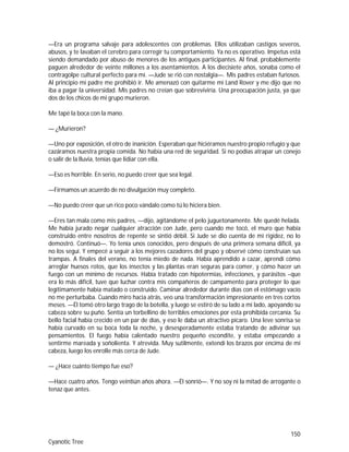 150
Cyanotic Tree
—Era un programa salvaje para adolescentes con problemas. Ellos utilizaban castigos severos,
abusos, y te lavaban el cerebro para corregir tu comportamiento. Ya no es operativo. Impetus está
siendo demandado por abuso de menores de los antiguos participantes. Al final, probablemente
paguen alrededor de veinte millones a los asentamientos. A los diecisiete años, sonaba como el
contragolpe cultural perfecto para mí. —Jude se rió con nostalgia—. Mis padres estaban furiosos.
Al principio mi padre me prohibió ir. Me amenazó con quitarme mi Land Rover y me dijo que no
iba a pagar la universidad. Mis padres no creían que sobreviviría. Una preocupación justa, ya que
dos de los chicos de mi grupo murieron.
Me tapé la boca con la mano.
— ¿Murieron?
—Uno por exposición, el otro de inanición. Esperaban que hiciéramos nuestro propio refugio y que
cazáramos nuestra propia comida. No había una red de seguridad. Si no podías atrapar un conejo
o salir de la lluvia, tenías que lidiar con ella.
—Eso es horrible. En serio, no puedo creer que sea legal.
—Firmamos un acuerdo de no divulgación muy completo.
—No puedo creer que un rico poco vándalo como tú lo hiciera bien.
—Eres tan mala como mis padres, —dijo, agitándome el pelo juguetonamente. Me quedé helada.
Me había jurado negar cualquier atracción con Jude, pero cuando me tocó, el muro que había
construido entre nosotros de repente se sintió débil. Si Jude se dio cuenta de mi rigidez, no lo
demostró. Continuó—. Yo tenía unos conocidos, pero después de una primera semana difícil, ya
no los seguí. Y empecé a seguir a los mejores cazadores del grupo y observé cómo construían sus
trampas. A finales del verano, no tenía miedo de nada. Había aprendido a cazar, aprendí cómo
arreglar huesos rotos, que los insectos y las plantas eran seguras para comer, y cómo hacer un
fuego con un mínimo de recursos. Había tratado con hipotermias, infecciones, y parásitos –que
era lo más difícil, tuve que luchar contra mis compañeros de campamento para proteger lo que
legítimamente había matado o construido. Caminar alrededor durante días con el estómago vacío
no me perturbaba. Cuando miro hacia atrás, veo una transformación impresionante en tres cortos
meses. —Él tomó otro largo trago de la botella, y luego se estiró de su lado a mi lado, apoyando su
cabeza sobre su puño. Sentía un torbellino de terribles emociones por esta prohibida cercanía. Su
bello facial había crecido en un par de días, y eso le daba un atractivo pícaro. Una leve sonrisa se
había curvado en su boca toda la noche, y desesperadamente estaba tratando de adivinar sus
pensamientos. El fuego había calentado nuestro pequeño escondite, y estaba empezando a
sentirme mareada y soñolienta. Y atrevida. Muy sutilmente, extendí los brazos por encima de mi
cabeza, luego los enrolle más cerca de Jude.
— ¿Hace cuánto tiempo fue eso?
—Hace cuatro años. Tengo veintiún años ahora. —Él sonrió—. Y no soy ni la mitad de arrogante o
tenaz que antes.
 