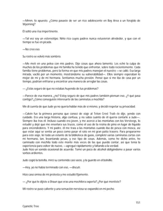 151
Cyanotic Tree
—Mmm, lo apuesto. ¿Cómo pasaste de ser un rico adolescente en Bay Area a un forajido de
Wyoming?
Él soltó una risa impertinente.
—Tal vez soy un estereotipo. Niño rico cuyos padres nunca estuvieron alrededor, y que con el
tiempo se fue en picada.
—No creo eso.
Su rostro se volvió más sombrío.
—Me metí en una pelea con mis padres. Dije cosas que ahora lamento. Les eché la culpa de
muchos de los problemas que mi familia ha tenido que enfrentar, sobre todo recientemente. Cada
familia tiene problemas, pero la forma en que mis padres manejan el nuestro —se calló. Esa larga
mirada, vaciló por un momento, mostrándome su vulnerabilidad—. Ellos siempre esperaban lo
mejor de mí y de mi hermana. Sentíamos mucha presión. Pensé que si me iba de casa por un
tiempo, podrían enfriarse y encontrar una manera de arreglar las cosas.
— ¿Estás seguro de que no estabas huyendo de tus problemas?
—Parece de esa manera, ¿no? Estoy seguro de que mis padres también piensan eso. ¿Y qué pasa
contigo? ¿Cómo conseguiste interesarte de las caminatas a mochila?
Me di cuenta de que Jude ya no quería hablar más de sí mismo, y decidí respetar su privacidad.
—Calvin fue la primera persona que conocí de viaje al Teton Crest Trail—le dije, yendo con
cuidado. Era una larga historia, algo confusa, y no sabía cuánto de él quería contarle a Jude—.
Siempre iba tras él. Incluso cuando era joven, y me acercó a las montañas con los Versteegs, lo
estudié y dejé que me enseñara sus trucos, como el uso de la resina de pino en lugar de líquido
para encendedores. Y mi padre, él me traía a las montañas cuando iba de pesca con mosca, así
que estar aquí se sentía un poco como pasar el rato en mi gran patio trasero. Para prepararme
para este viaje, leí todo un estante de la biblioteca de guías, completé varias caminatas cortas con
mi hermano, Ian, levantando pesas, y ese tipo de cosas. Además, como he dicho antes, he
caminado con mochila todo este monte más veces de las que puedo contar, así que tenía la
experiencia para volver de nuevo, —agregué rápidamente y faltando a la verdad.
Jude hizo un sonido ocasional de acuerdo. Tomé un poco de alcohol obligándome a pasar varios
sorbos ardientes.
Jude cogió la botella, miró su contenido casi vacío, y la guardó en el bolsillo.
—Hey, yo no había terminado con eso, —discutí.
Hizo caso omiso de mi protesta y me estudió fijamente.
— ¿Por qué le dijiste a Shaun que eras una mochilera experta? ¿Por qué mentiste?
Mi rostro se puso caliente y una sensación nerviosa se expandió en mi pecho.
 