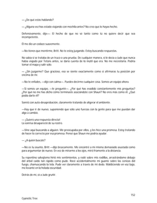 152
Cyanotic Tree
— ¿De qué estás hablando?
— ¿Alguna vez has estado viajando con mochila antes? No creo que lo hayas hecho.
Defensivamente, dije—: El hecho de que no sé tanto como tú no quiere decir que sea
incompetente.
Él me dio un codazo suavemente.
—No tienes que mentirme, Britt. No te estoy juzgando. Estoy buscando respuestas.
No sabía si se trataba de un truco o una prueba. De cualquier manera, si le decía a Jude que nunca
había viajado por Tetons antes, se daría cuenta de lo inútil que era. No me necesitaría. Podría
tomar el mapa y salir solo.
— ¿Sin juzgarme? Que gracioso, eso se siente exactamente como si afirmaras tu posición por
encima de mí.
—No te enfades, —dijo con calma—. Puedes decirme cualquier cosa. Somos un equipo ahora.
—Si somos un equipo, —le pregunté—. ¿Por qué has evadido constantemente mis preguntas?
¿Por qué no me has dicho cómo terminaste asociándote con Shaun? No eres más como él. ¿Qué
podía darte él?
Sonrió con auto-desaprobación, claramente tratando de aligerar el ambiente.
—Hay que ir de nuevo, suponiendo que sólo uno fuerzas con la gente para que me puedan dar
algo a cambio.
— ¡Quiero una respuesta directa!
La sonrisa desapareció de su rostro.
—Vine aquí buscando a alguien. Me preocupaba por ellos, y les hice una promesa. Estoy tratando
de hacer lo correcto por esa promesa. Pensé que Shaun me podría ayudar.
— ¿A quién buscáis?
—No es tu asunto, Britt —dijo bruscamente. Me encontré a mí misma demasiado asustada como
para argumentar de nuevo. En vez de mirarme a los ojos, miró fríamente a la distancia.
Su repentino salvajismo hirió mis sentimientos, y rodé sobre mis rodillas, arrastrándome debajo
del árbol caído tan rápido como pude. Rocé accidentalmente mi guante sobre las cenizas del
fuego, chamuscando la tela. Pude ver claramente a través de mi dedo. Maldiciendo en voz baja,
me levanté en la helada oscuridad.
Detrás de mí, oí a Jude gruñir.
 