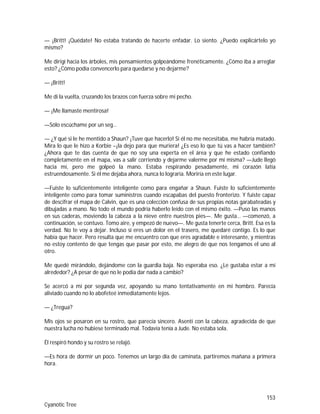 153
Cyanotic Tree
— ¡Britt! ¡Quédate! No estaba tratando de hacerte enfadar. Lo siento. ¿Puedo explicártelo yo
mismo?
Me dirigí hacia los árboles, mis pensamientos golpeándome frenéticamente. ¿Cómo iba a arreglar
esto? ¿Cómo podía convencerlo para quedarse y no dejarme?
— ¡Britt!
Me di la vuelta, cruzando los brazos con fuerza sobre mi pecho.
— ¡Me llamaste mentirosa!
—Sólo escúchame por un seg…
— ¿Y qué si le he mentido a Shaun? ¡Tuve que hacerlo! Si él no me necesitaba, me habría matado.
Mira lo que le hizo a Korbie –¡la dejo para que muriera! ¿Es eso lo que tú vas a hacer también?
¿Ahora que te das cuenta de que no soy una experta en el área y que he estado confiando
completamente en el mapa, vas a salir corriendo y dejarme valerme por mí misma? —Jude llegó
hacia mí, pero me golpeó la mano. Estaba respirando pesadamente, mi corazón latía
estruendosamente. Si él me dejaba ahora, nunca lo lograría. Moriría en este lugar.
—Fuiste lo suficientemente inteligente como para engañar a Shaun. Fuiste lo suficientemente
inteligente como para tomar suministros cuando escapabas del puesto fronterizo. Y fuiste capaz
de descifrar el mapa de Calvin, que es una colección confusa de sus propias notas garabateadas y
dibujadas a mano. No todo el mundo podría haberlo leído con el mismo éxito. —Puso las manos
en sus caderas, moviendo la cabeza a la nieve entre nuestros pies—. Me gusta… —comenzó, a
continuación, se contuvo. Tomo aire, y empezó de nuevo—. Me gusta tenerte cerca, Britt. Esa es la
verdad. No te voy a dejar. Incluso si eres un dolor en el trasero, me quedaré contigo. Es lo que
había que hacer. Pero resulta que me encuentro con que eres agradable e interesante, y mientras
no estoy contento de que tengas que pasar por esto, me alegro de que nos tengamos el uno al
otro.
Me quedé mirándolo, dejándome con la guardia baja. No esperaba eso. ¿Le gustaba estar a mí
alrededor? ¿A pesar de que no le podía dar nada a cambio?
Se acercó a mí por segunda vez, apoyando su mano tentativamente en mi hombro. Parecía
aliviado cuando no lo abofeteé inmediatamente lejos.
— ¿Tregua?
Mis ojos se posaron en su rostro, que parecía sincero. Asentí con la cabeza, agradecida de que
nuestra lucha no hubiese terminado mal. Todavía tenía a Jude. No estaba sola.
Él respiró hondo y su rostro se relajó.
—Es hora de dormir un poco. Tenemos un largo día de caminata, partiremos mañana a primera
hora.
 