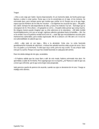 154
Cyanotic Tree
Tragué.
—Vine a este viaje por Calvin. Quería impresionarlo. En un momento dado, de hecho pensé que
íbamos a volver a estar juntos. Pensé que si me lo encontraba en el viaje, él me invitaría. He
entrenado duro, pero siempre pensé que tendría que confiar en él. Porque eso es lo que hago,
espero que los hombres de mi vida me rescaten. —Las lágrimas me escocían los ojos—. Mi padre,
Ian, Calvin. Siempre he sido dependiente de ellos, y nunca me molestó. Fue tan... fácil dejar que se
encargasen de mí. Pero ahora —mi garganta se cerró—, mi padre debe pensar que estoy muerta.
De ninguna manera puede imaginar que su niña sobreviva en la naturaleza. —Mi labio tembló
incontrolablemente y mi cara se arrugó. Lágrimas calientes goteaban hasta mi barbilla—. Ahí. Esa
es la verdad. Esa es la patética verdad acerca de mí. —Jude dijo que necesitábamos secretos para
mantenernos vulnerables, pero estaba equivocado. Me di a conocer a él; Me abrí a él. Si eso no
era vulnerabilidad, no sabía lo que era.
—Britt, —dijo Jude en voz baja—. Mira a tu alrededor. Estás viva. Lo estás haciendo
grandiosamente tratando de sobrevivir, e incluso has salvado nuestras vidas un par de veces. Vas a
ver a tu padre y a tu hermano. Te diría que voy a verlo, pero no voy a verlo. Tú vas a hacer todo
esto por tu cuenta. Porque es lo que has estado haciendo en cada paso del camino.
Pasé mis dedos debajo de mis ojos, secándolos.
—Si hubiera sabido que las cosas iban a salir de este modo, hubiera entrenado más duro. He
aprendido a cuidar de mí misma. Pero supongo que ese es el punto, ¿no? Nunca se sabe lo que vas
a tener que enfrentar, por lo que sería mejor estar preparado.
Jude parecía a punto de ponerse de acuerdo, cuando sus ojos se desviaron de mi cara. Y luego se
maldijo entre dientes.
 