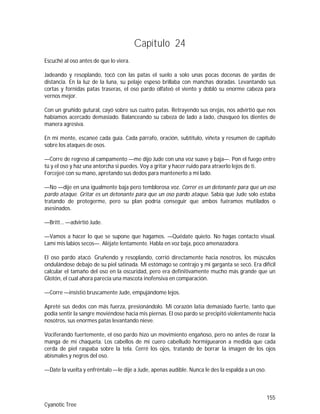 155
Cyanotic Tree
Capítulo 24
Escuché al oso antes de que lo viera.
Jadeando y resoplando, tocó con las patas el suelo a solo unas pocas docenas de yardas de
distancia. En la luz de la luna, su pelaje espeso brillaba con manchas doradas. Levantando sus
cortas y fornidas patas traseras, el oso pardo olfateó el viento y dobló su enorme cabeza para
vernos mejor.
Con un gruñido gutural, cayó sobre sus cuatro patas. Retrayendo sus orejas, nos advirtió que nos
habíamos acercado demasiado. Balanceando su cabeza de lado a lado, chasqueó los dientes de
manera agresiva.
En mi mente, escaneé cada guía. Cada párrafo, oración, subtítulo, viñeta y resumen de capítulo
sobre los ataques de osos.
—Corre de regreso al campamento —me dijo Jude con una voz suave y baja—. Pon el fuego entre
tú y el oso y haz una antorcha si puedes. Voy a gritar y hacer ruido para atraerlo lejos de ti.
Forcejeé con su mano, apretando sus dedos para mantenerlo a mi lado.
—No —dije en una igualmente baja pero temblorosa voz. Correr es un detonante para que un oso
pardo ataque. Gritar es un detonante para que un oso pardo ataque. Sabía que Jude solo estaba
tratando de protegerme, pero su plan podría conseguir que ambos fuéramos mutilados o
asesinados.
—Britt… —advirtió Jude.
—Vamos a hacer lo que se supone que hagamos. —Quédate quieto. No hagas contacto visual.
Lamí mis labios secos—. Aléjate lentamente. Habla en voz baja, poco amenazadora.
El oso pardo atacó. Gruñendo y resoplando, corrió directamente hacia nosotros, los músculos
ondulándose debajo de su piel satinada. Mi estómago se contrajo y mi garganta se secó. Era difícil
calcular el tamaño del oso en la oscuridad, pero era definitivamente mucho más grande que un
Glotón, el cual ahora parecía una mascota inofensiva en comparación.
—Corre —insistió bruscamente Jude, empujándome lejos.
Apreté sus dedos con más fuerza, presionándolo. Mi corazón latía demasiado fuerte, tanto que
podía sentir la sangre moviéndose hacia mis piernas. El oso pardo se precipitó violentamente hacia
nosotros, sus enormes patas levantando nieve.
Vociferando fuertemente, el oso pardo hizo un movimiento engañoso, pero no antes de rozar la
manga de mi chaqueta. Los cabellos de mi cuero cabelludo hormiguearon a medida que cada
cerda de piel raspaba sobre la tela. Cerré los ojos, tratando de borrar la imagen de los ojos
abismales y negros del oso.
—Date la vuelta y enfréntalo —le dije a Jude, apenas audible. Nunca le des la espalda a un oso.
 