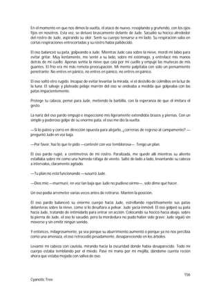 156
Cyanotic Tree
En el momento en que nos dimos la vuelta, él atacó de nuevo, resoplando y gruñendo, con los ojos
fijos en nosotros. Esta vez, se detuvo bruscamente delante de Jude. Sacudió su hocico alrededor
del rostro de Jude, aspirando su olor. Sentí su cuerpo tensarse a mi lado. Su respiración salía en
cortas respiraciones entrecortadas y su rostro había palidecido.
El oso balanceó su pata, golpeando a Jude. Mientras Jude caía sobre la nieve, mordí mi labio para
evitar gritar. Muy lentamente, me senté a su lado, sobre mi estómago, y entrelacé mis manos
detrás de mi cuello. Apenas sentía la nieve que caía por mi cuello y empujé las muñecas de mis
guantes. El frío era mi más remota preocupación. Mi mente palpitaba con solo un pensamiento
penetrante: No entres en pánico, no entres en pánico, no entres en pánico.
El oso soltó otro rugido. Incapaz de evitar levantar la mirada, vi el destello de colmillos en la luz de
la luna. El salvaje y plateado pelaje marrón del oso se ondeaba a medida que golpeaba con las
patas impacientemente.
Protege tu cabeza, pensé para Jude, metiendo la barbilla, con la esperanza de que él imitara el
gesto.
La nariz del oso pardo empujó e inspeccionó mis ligeramente extendidos brazos y piernas. Con un
simple y poderoso golpe de su enorme pata, el oso me dio la vuelta.
—Si lo pateo y corro en dirección opuesta para alejarlo, ¿correrías de regreso al campamento? —
preguntó Jude en voz baja.
—Por favor, haz lo que te pido —contesté con voz temblorosa—. Tengo un plan.
El oso pardo rugió, a centímetros de mi rostro. Paralizada, me quedé allí mientras su aliento
estallaba sobre mí como una húmeda ráfaga de viento. Saltó de lado a lado, levantando su cabeza
a intervalos, claramente agitado.
—Tu plan no está funcionando —susurró Jude.
—Dios mío —murmuré, en voz tan baja que Jude no pudiese oírme—, solo dime qué hacer.
Un oso podía arremeter varias veces antes de retirarse. Mantén la posición.
El oso pardo balanceó su enorme cuerpo hacia Jude, estrellando repetitivamente sus patas
delanteras sobre la nieve, como si lo desafiara a pelear. Jude yacía inmóvil. El oso golpeó su pata
hacia Jude, tratando de intimidarlo para entrar en acción. Colocando su hocico hacia abajo, sobre
la pierna de Jude, el oso lo sacudió, pero la mordedura no pudo haber sido grave; Jude siguió sin
moverse y sin emitir ningún sonido.
Y entonces, milagrosamente, ya sea porque su aburrimiento aumentó o porque ya no nos percibía
como una amenaza, el oso retrocedió pesadamente, desapareciendo en los árboles.
Levanté mi cabeza con cautela, mirando hacia la oscuridad donde había desaparecido. Todo mi
cuerpo estaba temblando por el miedo. Pasé mi mano por mi mejilla, dándome cuenta recién
ahora que estaba mojada con saliva de oso.
 