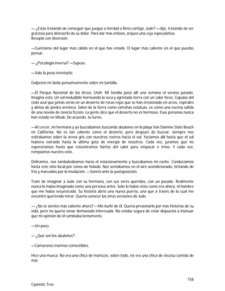 158
Cyanotic Tree
— ¿Estás tratando de conseguir que juegue a Verdad o Reto contigo, Jude? —dije, tratando de ser
graciosa para distraerlo de su dolor. Para dar más énfasis, arqueé una ceja especulativa.
Resopló con diversión.
—Cuéntame del lugar más cálido en el que has estado. El lugar más caliente en el que puedas
pensar.
— ¿Psicología inversa? —Supuse.
—Vale la pena intentarlo.
Golpeteé mi dedo pensativamente sobre mi barbilla.
—El Parque Nacional de los Arcos, Utah. Mi familia pasó allí una semana el verano pasado.
Imagina esto: Un sol ineludible horneando la seca y agrietada tierra con un calor feroz. Cúpulas del
cielo azul que jamás verás en un desierto de rocas rojas que se han erosionado en arcos, espirales
y aletas de piedra arenisca. Salen de la tierra como extrañas estatuas, es como una escena salida
de una novela de ciencia ficción. La gente dice que el desierto no es hermoso. Esas personas nunca
han estado en Moab. De acuerdo, tu turno.
—Al crecer, mi hermana y yo buceábamos buscando abulones en la playa Van Damme State Beach
en California. No es tan caliente como el desierto, pero después de bucear, siempre nos
estirábamos sobre la arena gris con nuestros rostros hacia el sol. Yacíamos allí hasta que el sol
hubiera extraído hasta la última gota de energía de nosotros. Cada vez, juramos que no
esperaríamos hasta que estuviéramos hartos del calor para empacar e irnos. Y cada vez,
rompíamos nuestro voto.
Delirantes, nos tambaleábamos hacia el estacionamiento y buscábamos mi coche. Conducíamos
hasta este sitio local por conos de helado. Nos sentábamos en el aire acondicionado, tiritando de
frío y mareados por la insolación. —Sonrió ante la yuxtaposición.
Traté de imaginar a Jude con su hermana, con sus seres queridos, con un pasado. Realmente
nunca lo había imaginado como una persona antes. Solo lo había visto como era ahora, el hombre
que me había secuestrado. Su historia abrió una nueva puerta, una que a través de la cual me
encontré queriendo mirar. Quería conocer las otras versiones de Jude.
— ¿No te sientes más caliente ahora? —Me burlé de él. Quería presionarlo por más historias de su
vida, pero no quería sonar demasiado interesada. No estaba segura de estar dispuesta a insinuar
que mi opinión de él cambiaba lentamente.
—Un poco.
— ¿Qué son los abulones?
—Camarones marinos comestibles.
Hice una mueca. No era una chica de mariscos, sobre todo, no era una chica de viscosa comida de
mar.
 