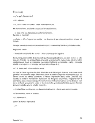 15
Cyanotic Tree
Él me empujó.
— ¿Por qué? ¿Tienes novio?
— Por supuesto.
— Sí, claro. —Soltó un bufido—. Korbie me lo habría dicho.
Me mantuve firme, arqueando las cejas con aire de suficiencia.
—Lo creas o no, hay algunas cosas que Korbie no te dice.
Sus cejas se fruncieron.
— ¿Quién es él? —Preguntó con cautela, y me di cuenta de que estaba pensando en comprar mi
historia.
La mejor manera de remediar una mentira es no decir otra mentira. Pero lo hice de todos modos.
Negó con la cabeza.
—Demasiado conveniente. No te creo. —Pero su tono sugirió que podría.
Sentí un impulso irresistible de demostrarle que había seguido adelante, con o sin cierre, y en este
caso, sin. Y no sólo eso, sino que había conseguido un chico mucho, mucho mejor. Mientras Calvin
estaba ocupado siendo un empalagoso mujeriego en California, yo no estaba —repito— no estaba
abatida en alrededores, ni suspiraba por fotografías antiguas de él.
—Es él. Míralo por ti mismo —dije sin pensar.
Los ojos de Calvin siguieron mi gesto afuera hacia el Volkswagen Jetta rojo estacionado en la
gasolinera más cercana. El tipo bombeando gas en el Jetta era un par de años mayor que yo. Su
cabello castaño era cobrizo, y alardeaba la simetría sorprendente de su rostro. Con el sol a su
espalda, las sombras marcaban las depresiones por debajo de sus pómulos. No podría decir el
color de sus ojos, pero esperaba que fueran marrones. Por la única razón de que los de Calvin eran
de un profundo y exuberante verde. El tipo tenía rectos y esculpidos hombros que me hicieron
pensar en nadador, y nunca lo había visto antes.
—¿Ese tipo? Lo vi en mi camino. Las placas son de Wyoming. —Calvin sonó poco convencido.
—Como he dicho, nuevo en la ciudad.
—Es mayor que tú.
Lo miré de manera significativa.
—¿Y?
 
