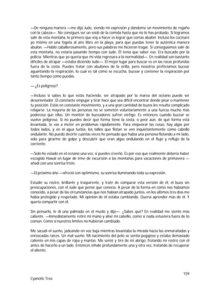 159
Cyanotic Tree
—De ninguna manera —me dijo Jude, viendo mi expresión y dándome un movimiento de regaño
con la cabeza—. No consigues ser un snob de la comida hasta que no lo has probado. Si logramos
salir de esta montaña, lo primero que voy a hacer es lograr que comas abulón. Incluso los cocinaré
yo mismo en una fogata al aire libre en la playa, para que puedas tener la auténtica manera
abulón. —Habló caballerosamente, pero sus palabras me hicieron tragar. Si conseguíamos salir de
esta montaña, no estaría pasando tiempo con Jude. Él tenía que saber eso. Era buscado por la
policía. Mientras que yo quería que mi vida regresara a la normalidad—. En realidad son bastante
difíciles de atrapar —estaba diciendo Jude—. El mejor lugar para buscar es en las rocas profundas
fuera de la costa. Puedes tratar con abulones de la orilla, pero nosotros preferíamos bucear
aguantando la respiración, lo cual es tal como se escucha, bucear y contener la respiración por
tanto tiempo como puedas.
— ¿Es peligroso?
—Incluso si sabes lo que estás haciendo, ser atrapado por la marea del océano puede ser
desorientador. El constante empujar y tirar hace que sea difícil encontrar donde pisar o mantener
tu posición. Estás en constante movimiento, y a una gran cantidad de buzos les resulta complicado
relajarse. La mayoría de las personas no se someten voluntariamente a una fuerza mucho más
poderosa que ellas. Un montón de buceadores sufren vértigo. Es entonces cuando bucear se
vuelve peligroso. Si no puedes decir qué forma tiene la costa, o peor aún, de qué forma está
levantada, te vas a meter en problemas rápidamente. Para empeorar las cosas, hay algas por
todos lados, y en el agua turbia, los tallos que flotan se ven inquietantemente como cabello
ondulante. No puedo decirte cuántas veces he pensado que había una persona flotando a mi lado,
solo para girarme de golpe y descubrir que eran algas ondulando en el flujo y reflujo de la
corriente.
—Solo he estado en el océano una vez, si puedes creerlo. Es por eso que realmente debería haber
escogido Hawái en lugar de irme de excursión a las montañas para vacaciones de primavera —
añadí con una sonrisa triste.
—El próximo año —ofreció con optimismo, su sonrisa iluminando toda su expresión.
Estudié su rostro, brillante y trasparente, y traté de comparar esta versión de él, el buzo sin
preocupaciones, con el Jude que pensé que conocía. A pesar de la forma en cómo nos habíamos
conocido, a pesar de las circunstancias que nos habían atrapado juntos, en los últimos tres días me
había protegido y respetado. Mi opinión de él estaba cambiando. Quería aprender más de él. Y
quería compartir con él.
Sin pensarlo, le di una palmada en el muslo y dije—. ¿Sabes qué? En realidad me siento más
caliente. —Inmediatamente retiré mi mano y alisé mi cabello, como si nada estuviera fuera de lo
común. Como si nuestros límites no hubieran cambiado.
Me sacudí el sueño, jadeando en voz baja mientras levantaba la mirada hacia las enmarañadas y
enroscadas raíces. Un mal sueño. Mi nacimiento del pelo se sentía pegajoso y estaba demasiado
caliente en mis capas de ropa y mantas. Me senté y tiré de mi abrigo, frotando mi rostro con él
antes de hacerlo a un lado. Entonces inhalé profundamente una y otra vez, tratando de recuperar
el aliento.
 