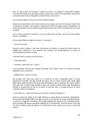 160
Cyanotic Tree
Moví la cabeza sobre mis hombros, tratando de volver a la realidad y desterrando cualquier
recuerdo persistente de lo que había sentido cuando soñé a Jude con su extendido cuerpo alto y
musculoso sobre el mío y empujando su húmeda boca contra la mía.
Fue un sueño, sabía eso. Pero éste me hizo temblar y anhelar.
Después de varios minutos, me volví a recostar con un suspiro, pero no cerré los ojos. Tenía miedo
de quedarme dormida. ¿Qué pasaba si regresaba al sueño? De alguna manera inexplicable, me
sentía atraída hacia él con un anhelo urgente que me hacía sentir tanto tremendamente viva como
asustada.
Con un suave gemido de frustración, me di la vuelta hacia mi lado. Los ojos de Jude estaban
abiertos, mirándome.
Con una adormilada voz áspera, murmuró—: ¿Qué pasa?
—Tuve un mal sueño.
Nuestros rostros estaban a solo unos centímetros de distancia, y cuando me incliné hacia mis
rodillas para cambiarme a una posición más cómoda, rocé accidentalmente su pierna. La
electricidad pareció abrasar mi piel.
Se levantó sobre su codo y me tocó el brazo.
—Estás temblando.
—El sueño se sintió muy real —susurré.
En la oscuridad, nuestros ojos estaban conectados. Nos veíamos entre sí en silencio. Mi pulso
palpitaba, fuerte y constante.
—Háblame de él —dijo en voz baja.
Me acerqué más, hasta que estuve en su mitad de la cama, resguardada bajo su cuerpo
ligeramente levantado. Fue algo atrevido que hacer, tal vez incluso un poco tonto. Desde algún
lugar lejano, podía escuchar la voz de la razón insistiéndome que lo repensara. No sentí el cambio,
pero supe que mi mente había perdido la pelea y mi cuerpo se había hecho cargo. Recordaba el
húmedo y sensual beso de Jude en mi sueño, y tenía que saber si él podía provocar la misma
respuesta cálida en mí despierta.
—Comenzaba así —dije con la misma voz susurrante. Conmigo. Debajo de ti.
Quitó un mechón de cabello de mi mejilla. Mantuvo su mano allí por un momento, debatiéndose.
Una mirada indescifrable brilló en sus ojos marrones, y no tenía idea de lo que él estaba pensando,
o cuál sería su siguiente movimiento. Me imaginé pasando mis manos por sus musculosos brazos,
pero permanecí allí apenas respirando, dudando de mi atrevimiento. Perdí los nervios e hice que
mi mente decidiera rodar de regreso a mi mitad de la cama, cuando su voz cortó a través del
silencio.
 