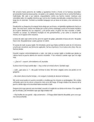 162
Cyanotic Tree
Me arrastró hasta ponerme de rodillas y quedamos frente a frente en la humosa oscuridad,
presionando muestras bocas juntas, sin pudor y sin cuidado, hasta que la mía se sentía hinchada y
maltratada. Me subí a sus caderas, arqueándome contra sus fuertes manos; mantuvo una
extendida sobre mi espalda mientras que con la otra trazaba una delicada y seductora línea a lo
largo de mi esternón. Terminó su invisible bosquejo con un beso en la base y me estremecí de
placer.
Desabroché su chaqueta y la empujé hacia abajo por sus brazos, arrojándola rápidamente hacia un
lado. Con ésta fuera, tanteé mis dedos por su liso y firme estómago y sentí el frío botón metálico
de la parte delantera de sus vaqueros, y sin previo aviso, el gesto me hizo recordar a Calvin.
Tocando su cuerpo. Su fantasma irrumpió en mis pensamientos, y fue como si estuviera allí
mismo, en el espacio entre nosotros.
La boca de Jude cayó contra la mía, pero me aparté de golpe, jadeando en busca de aire. No podía
hacer esto. No podía besar a Jude y pensar en Calvin.
El cuerpo de Jude se puso rígido. De inmediato, pensé que había sentido la razón de mi reticencia
y luché por encontrar una forma de explicarlo. Cal fue el primero. Era el único otro chico. No era
fácil de olvidar.
Escuché respirar entrecortadamente a Jude, con todo su cuerpo rígido a medida que giraba su
cabeza hacia la puerta abierta de nuestro escondite. Y fue entonces cuando supe que era algo
más.
— ¿Qué es? —susurré, aferrándome a él, asustada.
Su boca rozó mi oreja cuando dijo—: Voy a echar un vistazo afuera. Quédate aquí.
—Jude, ¿qué pasa sí…? —No pude terminar la idea. Mi temor colgaba como una piedra en mi
garganta.
—No estaré afuera mucho tiempo —me aseguró, tratando de alcanzar la lámpara.
Me senté acurrucada en nuestro escondite a medida que los minutos se prolongaban. Me estaba
enfriando, pero no me atreví a moverme más cerca del fuego. El fuego estaba a las afueras de la
puerta, donde algo en la oscuridad había asustado a Jude.
Después de lo que pareció una eternidad, escuché el crujido de sus botas en la nieve. Él se agachó
por la entrada, y de inmediato supe que algo andaba mal.
—Hay huellas de oso pardo —dijo seriamente—. El fuego debió haberlo disuadido, pero creo que
nos está acechando.
 