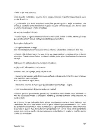164
Cyanotic Tree
—Dime lo que estás pensando.
Estiré el cuello, invitándole a besarme. Cerré los ojos, sintiendo mi piel hormiguear bajo la suave
presión de su boca.
— ¿Cómo sabes que no te estoy seduciendo para que me ayudes a llegar a Idlewilde? —Le
provoqué. De alguna forma al exterior de mí, podía escuchar como de coqueta soné. Pero la luz de
la luna me había relajado y no me importaba.
Me acarició el cuello con la nariz.
—Cuando finges, tu ceja izquierda se crispa. No se ha crispado en toda la noche, además, ya te dije
que voy a llevarte ahí a salvo. No hay necesidad de juegos por ahora.
Retrocedí con indignación.
—Mi ceja izquierda no se crispa.
Jude me estudió con una sonrisa ociosa, como si estuviese calculando la sensatez de decir más.
—Cuando estás de buen humor, tu boca forma una curva maliciosa, —continuó, como probando
su punto—. Cuando estás enfadada, presionas los labios juntos y tres finas líneas se forman entre
tus cejas.
Rodé sobre mis rodillas y planté las manos en mis caderas.
— ¿Algo más? —Pregunté con vehemencia.
Se frotó la nariz con el pulgar, en apuros por no reír.
—Cuando besas, haces un ruido de ronroneo profundo en la garganta. Es tan leve, que tengo que
estar tocándote para escucharlo.
Ahora me volví de un rojo brillante.
—Deberíamos besarnos de nuevo y ver que otras observaciones hago, —sugirió.
— ¡Casi imposible después de que me acabes de insultar!
—Quieres que crea que te insulté, pero tu ceja izquierda se está crispando, estás mintiendo. —
Ante mi exasperada mirada, se encogió de hombros y extendió las manos como para decir, no
puedo evitarlo.
Me di cuenta de que Jude debía haber estado estudiándome mucho si había dado con esas
conclusiones. Mi mente viajó a todas las veces que le había atrapado estudiándome. En la cabaña
del guardabosques con Shaun. Había asumido que su expresión significaba que estaba intentando
asegurarse de que no huía. Pero ahora me preguntaba si en secreto había estado juntándome
pieza a pieza como un puzzle, más que nada por un profundo interés propio. La idea hizo que mi
respiración se acelerase.
 