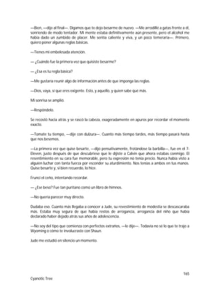 165
Cyanotic Tree
—Bien, —dije al final—. Digamos que te dejo besarme de nuevo. —Me arrodillé a gatas frente a él,
sonriendo de modo tentador. Mi mente estaba definitivamente aún presente, pero el alcohol me
había dado un zumbido de placer. Me sentía caliente y viva, y un poco temeraria—. Primero,
quiero poner algunas reglas básicas.
—Tienes mi embelesada atención.
— ¿Cuándo fue la primera vez que quisiste besarme?
— ¿Esa es tu regla básica?
—Me gustaría reunir algo de información antes de que imponga las reglas.
—Dios, vaya, sí que eres exigente. Esto, y aquello, y quien sabe qué más.
Mi sonrisa se amplió.
—Respóndelo.
Se recostó hacia atrás y se rascó la cabeza, exageradamente en apuros por recordar el momento
exacto.
—Tomate tu tiempo, —dije con dulzura—. Cuanto más tiempo tardes, más tiempo pasará hasta
que nos besemos.
—La primera vez que quise besarte, —dijo pensativamente, frotándose la barbilla—, fue en el 7-
Eleven, justo después de que descubriese que le dijiste a Calvin que ahora estabas conmigo. El
resentimiento en su cara fue memorable, pero tu expresión no tenía precio. Nunca había visto a
alguien luchar con tanta fuerza por esconder su aturdimiento. Nos tenías a ambos en tus manos.
Quise besarte y, si bien recuerdo, lo hice.
Fruncí el ceño, intentando recordar.
— ¿Ese beso? Fue tan puritano como un libro de himnos.
—No quería parecer muy directo.
Dudaba eso. Cuanto más llegaba a conocer a Jude, su revestimiento de modestia se descascaraba
más. Estaba muy segura de que había restos de arrogancia, arrogancia del niño que había
declarado haber dejado atrás sus años de adolescencia.
—No soy del tipo que comienza con perfectos extraños, —le dije—. Todavía no sé lo que te trajo a
Wyoming o cómo te involucraste con Shaun.
Jude me estudió en silencio un momento.
 