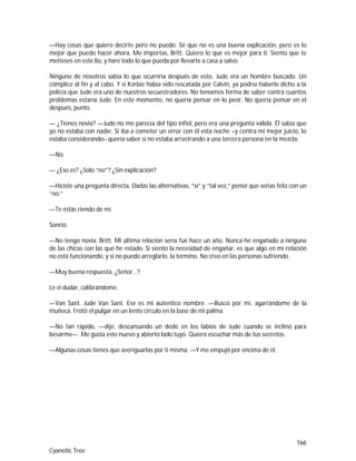 166
Cyanotic Tree
—Hay cosas que quiero decirte pero no puedo. Sé que no es una buena explicación, pero es lo
mejor que puedo hacer ahora. Me importas, Britt. Quiero lo que es mejor para ti. Siento que te
metieses en este lio, y hare todo lo que pueda por llevarte a casa a salvo.
Ninguno de nosotros sabía lo que ocurriría después de esto. Jude era un hombre buscado. Un
cómplice al fin y al cabo. Y si Korbie había sido rescatada por Calvin, ya podría haberle dicho a la
policía que Jude era uno de nuestros secuestradores. No teníamos forma de saber contra cuantos
problemas estaría Jude. En este momento, no quería pensar en lo peor. No quería pensar en el
después, punto.
— ¿Tienes novia? —Jude no me parecía del tipo infiel, pero era una pregunta valida. Él sabía que
yo no estaba con nadie. Si iba a cometer un error con él esta noche –y contra mi mejor juicio, lo
estaba considerando– quería saber si no estaba arrastrando a una tercera persona en la mezcla.
—No.
— ¿Eso es? ¿Solo “no”? ¿Sin explicación?
—Hiciste una pregunta directa. Dadas las alternativas, “sí” y “tal vez,” pensé que serías feliz con un
“no.”
—Te estás riendo de mí.
Sonrió.
—No tengo novia, Britt. Mi última relación seria fue hace un año. Nunca he engañado a ninguna
de las chicas con las que he estado. Si siento la necesidad de engañar, es que algo en mi relación
no está funcionando, y si no puedo arreglarlo, la termino. No creo en las personas sufriendo.
—Muy buena respuesta, ¿Señor…?
Le vi dudar, calibrándome.
—Van Sant. Jude Van Sant. Ese es mi autentico nombre. —Buscó por mí, agarrándome de la
muñeca. Frotó el pulgar en un lento círculo en la base de mi palma.
—No tan rápido, —dije, descansando un dedo en los labios de Jude cuando se inclinó para
besarme—. Me gusta este nuevo y abierto lado tuyo. Quiero escuchar más de tus secretos.
—Algunas cosas tienes que averiguarlas por ti misma. —Y me empujó por encima de él.
 