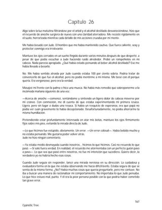 167
Cyanotic Tree
Capítulo 26
Algo sobre la luz matutina filtrándose por el árbol y el alcohol destilado desvaneciéndose, hizo que
el recuerdo de anoche surgiera de nuevo con una claridad aterradora. Me recosté rígidamente en
el suelo, horrorizada mientras cada detalle de mis acciones cruzaba por mi mente.
Me había besado con Jude. El hombre que me había mantenido cautiva. Que fuera caliente, sexy y
protector conmigo era irrelevante.
Mantuve los ojos cerrados en un sueño fingido durante varios minutos después de que desperté, a
pesar de que podía escuchar a Jude haciendo ruido alrededor. Probé un rompehielos en mi
cabeza. Nada parecía apropiado. ¿Qué había estado pensando al beber alcohol destilado? Eso me
había llevado a besarlo.
No. Me había sentido atraída por Jude cuando estaba 100 por ciento sobria. Podría tratar de
convencerlo de que fue el alcohol, pero no podía mentirme a mí misma. Me besé con él porque
quería. Era vergonzoso, pero era la verdad.
Masajeé mi frente con la palma e hice una mueca. No había más remedio que sobreponerme a la
incómoda mañana siguiente de una vez.
—Acerca de anoche —comencé, sentándome y sintiendo un ligero dolor de cabeza moverse por
mi cráneo. Con conmoción, me di cuenta de que estaba experimentando mi primera resaca.
Ligera, pero sin lugar a dudas una resaca. Si había un resquicio de esperanza, era que papá no
podía ver cuán gravemente lo había decepcionado. Desafortunadamente, no podía ahorrarme la
misma humillación.
Pretendiendo estar profundamente interesada en atar mis botas, mantuve los ojos firmemente
fijos sobre mis pies, evitando la mirada directa de Jude.
—Lo que hicimos fue estúpido, obviamente. Un error. —Un error colosal—. Había bebido mucho y
no estaba pensando. Me gustaría poder volver atrás.
Jude no hizo ningún comentario.
—Ya estaba medio desmayada cuando nosotros… hicimos lo que hicimos. Casi no recuerdo lo que
pasó. —Si solo fuera verdad. En realidad, el recuerdo me atormentaba con un perfecto guión paso
a paso—. Lo que sea que pasó entre nosotros, no fue mi intención que sucediera. Quiero decir, la
verdadera yo no habría hecho esas cosas.
Cuando Jude seguía sin responder, lancé una mirada nerviosa en su dirección. La cuidadosa y
evaluadora forma en la que me estaba observando me hacía difícil leerlo. Estaba segura de que se
sentía de la misma forma. ¿No? Había muchas cosas que quería preguntarle, pero me contuve. No
iba a buscar una manera de racionalizar mi comportamiento. No importaba lo que Jude pensaba.
Lo que hice estuvo mal, punto. Y él era la peor persona posible con la que podría haber cometido
tan grave error.
 